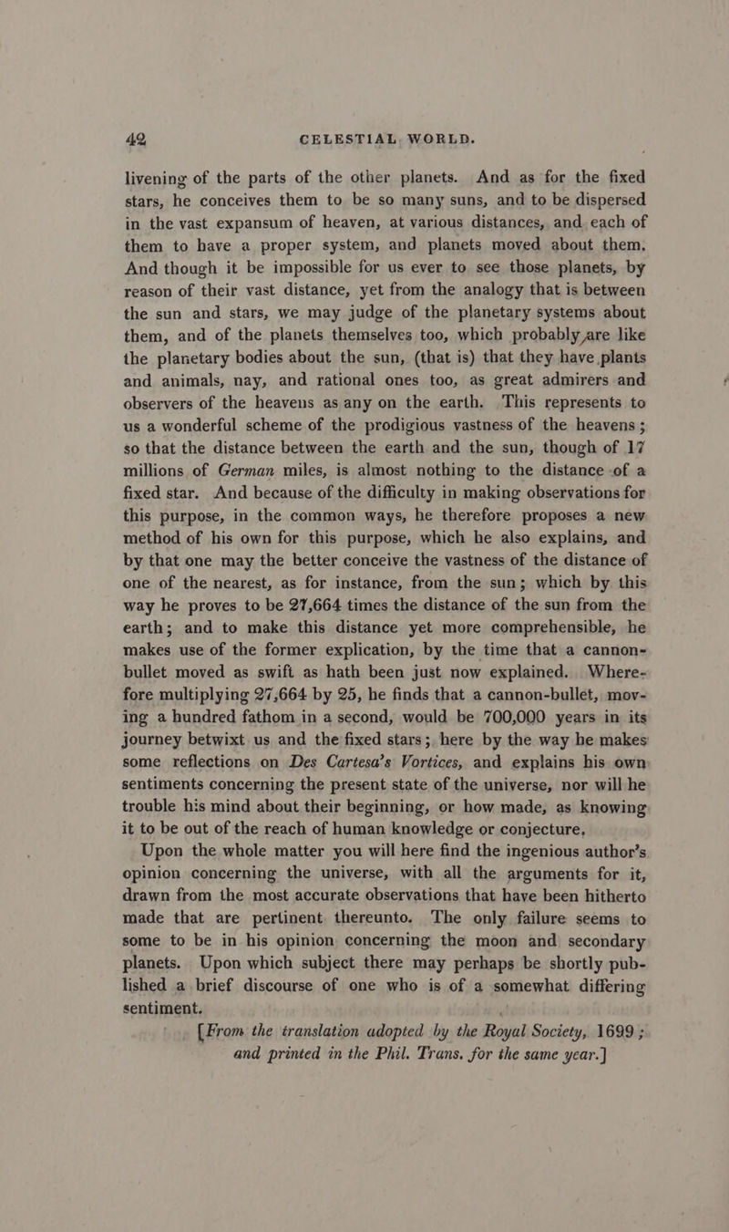 livening of the parts of the other planets. And as for the fixed stars, he conceives them to be so many suns, and to be dispersed in the vast expansum of heaven, at various distances, and. each of them to have a proper system, and planets moved about them. And though it be impossible for us ever to see those planets, by reason of their vast distance, yet from the analogy that is between the sun and stars, we may judge of the planetary systems about them, and of the planets themselves too, which probably are like the planetary bodies about the sun, (that is) that they have plants and animals, nay, and rational ones too, as great admirers and observers of the heavens as any on the earth. This represents to us a wonderful scheme of the prodigious vastness of the heavens ; so that the distance between the earth and the sun, though of 17 millions of German miles, is almost nothing to the distance .of a fixed star. And because of the difficulty in making observations for this purpose, in the common ways, he therefore proposes a new method of his own for this purpose, which he also explains, and by that one may the better conceive the vastness of the distance of one of the nearest, as for instance, from the sun; which by. this way he proves to be 27,664 times the distance of the sun from the earth; and to make this distance yet more comprehensible, he makes use of the former explication, by the time that a cannon- bullet moved as swift as hath been just now explained. Where- fore multiplying 27,664 by 25, he finds that a cannon-bullet, mov- ing a hundred fathom in a second, would be 700,000 years in its journey betwixt us and the fixed stars; here by the way he makes some reflections on Des Cartesa’s Vortices, and explains his own sentiments concerning the present state of the universe, nor will he trouble his mind about their beginning, or how made, as knowing it to be out of the reach of human knowledge or conjecture, Upon the whole matter you will here find the ingenious author’s opinion concerning the universe, with all the arguments for it, drawn from the most accurate observations that have been hitherto made that are pertinent thereunto. The only failure seems to some to be in his opinion concerning the moon and secondary planets. Upon which subject there may perhaps be shortly pub- lished a brief discourse of one who is of a somewhat differing sentiment. ‘! [From the translation adopted by the Royal Society, 1699 ; and printed in the Phil. Trans. for the same year.]