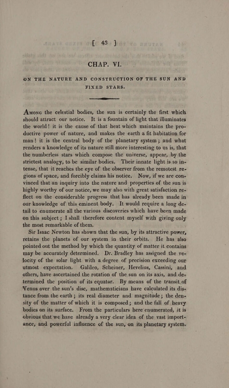 [ 43] CHAP. VI. ON THE NATURE AND CONSTRUCTION OF THE SUN AND FIXED STARS. — OO Amonc the celestial bodies, the sun is certainly the first which should attract our notice. It is a fountain of light that illuminates the world! it is the cause of that heat which maintains the pro- ductive power of nature, and makes the earth a fit habitation for man! it is the central body of the planetary system; and what renders a knowledge of its nature still more interesting to us is, that the numberless stars which compose the universe, appear, by the strictest analogy, to be similar bodies, Their innate light is so in- tense, that it reaches the eye of the observer from the remotest re- gions of space, and forcibly claims his notice. Now, if we are con- vinced that an inquiry into the nature and properties of the sun is highly worthy of our notice, we may also with great satisfaction re- flect on the considerable progress that has already been made in our knowledge of this eminent body. It would require a long de- tail to enumerate all the various discoveries which have been made on this subject ; I shall therefore content myself with giving only the most remarkable of them, Sir Isaac Newton has shown that the sun, by its attractive power, retains the planets. of our system in their orbits, He has also pointed out the method by which the quantity of matter it contains may be accurately determined. Dr. Bradley has assigned the ye- locity of the solar light with a degree of precision exceeding our utmost expectation. Galileo, Scheiner, Hevelius, Cassini, and others, have ascertained the rotation of the sun on its axis, and de- termined the position of its equator. By means of the transit of Venus over the sun’s disc, mathematicians have calculated its dis- tance from the earth ; its real diameter and magnitude; the den- sity of the matter of which it is composed; and the fall of heavy bodies on its surface. From the particulars here enumerated, it is obvious that we have already a very clear idea of the vast import- ance, and powerful influence of the sun, on its planetary system.