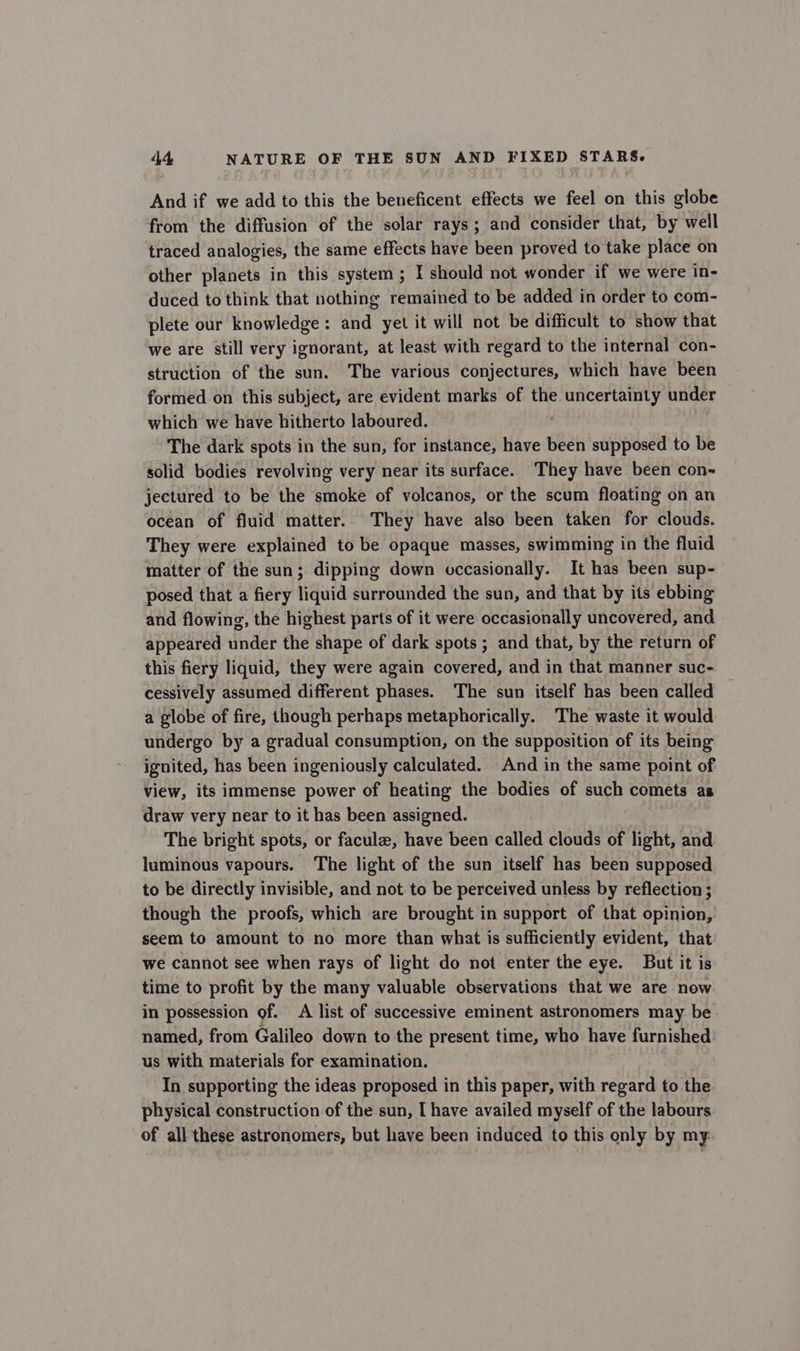 And if we add to this the beneficent effects we feel on this globe from the diffusion of the solar rays; and consider that, by well traced analogies, the same effects have been proved to take place on other planets in this system; I should not wonder if we were in- duced to think that nothing remained to be added in order to com- plete our knowledge: and yet it will not be difficult to show that we are still very ignorant, at least with regard to the internal con- struction of the sun. The various conjectures, which have been formed on this subject, are evident marks of the uncertainty under which we have hitherto laboured. . The dark spots in the sun, for instance, have been supposed to be solid bodies revolving very near its surface. They have been con- jectured to be the smoke of volcanos, or the scum floating on an ocean of fluid matter. They have also been taken for clouds. They were explained to be opaque masses, swimming in the fluid matter of the sun; dipping down occasionally. It has been sup- posed that a fiery liquid surrounded the sun, and that by its ebbing and flowing, the highest parts of it were occasionally uncovered, and appeared under the shape of dark spots ; and that, by the return of this fiery liquid, they were again covered, and in that manner suc- cessively assumed different phases. The sun itself has been called a globe of fire, though perhaps metaphorically. The waste it would undergo by a gradual consumption, on the supposition of its being ignited, has been ingeniously calculated. And in the same point of view, its immense power of heating the bodies of such comets as draw very near to it has been assigned. The bright spots, or facule, have been called clouds of light, and luminous vapours. The light of the sun itself has been supposed to be directly invisible, and not. to be perceived unless by reflection ; though the proofs, which are brought in support of that opinion, seem to amount to no more than what is sufficiently evident, that we cannot see when rays of light do not enter the eye. But it is time to profit by the many valuable observations that we are now in possession of. A list of successive eminent astronomers may be named, from Galileo down to the present time, who have furnished us with materials for examination. In supporting the ideas proposed in this paper, with regard to the physical construction of the sun, [ have availed myself of the labours of all these astronomers, but have been induced to this only by my: