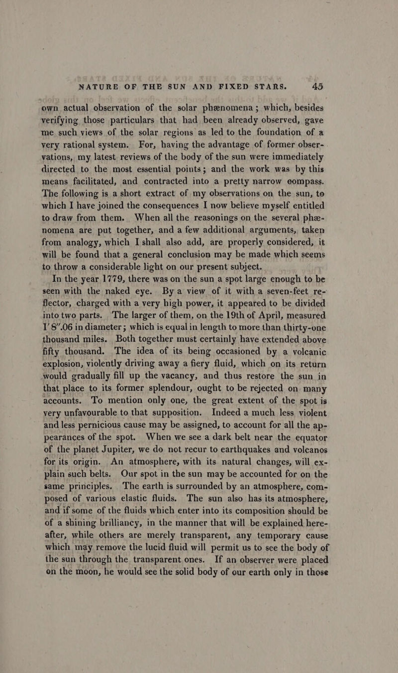 own actual observation of the solar phenomena; which, besides verifying those particulars that had been already observed, gave me such views of the solar regions as led to the foundation of a very rational system. For, having the advantage of former obser- vations, my latest reviews of the body of the sun were immediately directed to the most essential points; and the work was by this means facilitated, and contracted into a pretty narrow compass. The following is a short extract of my observations on the sun, to which I have joined the consequences I now believe myself entitled to draw from them. When all the reasonings on the several phe- nomena are put together, and a few additional arguments, taken from analogy, which I shall also add, are properly considered, it will be found that a general conclusion may be made which seems to throw a considerable light on our present subject, In the year 1779, there was on the sun a spot large enough to be seen with the naked eye. By a view of it with a seven-feet re- flector, charged with a very high power, it appeared to be divided into two parts. The larger of them, on the 19th of April, measured 1’8”.06 in diameter ; which is equal in length to more than thirty-one thousand miles. Both together must certainly have extended above fifty thousand. The idea of its being occasioned by a volcanic explosion, violently driving away a fiery fluid, which on its return would gradually fill up the vacancy, and thus restore the sun in that place to its former splendour, ought to be rejected on many accounts. To mention only one, the great extent of the spot is very unfavourable to that supposition. Indeed a much less violent and less pernicious cause may be assigned, to account for all the ap- pearances of the spot. When we see a dark belt near the equator of the planet Jupiter, we do not recur to earthquakes and volcanos for its origin. An atmosphere, with its. natural changes, will ex- plain such belts. Our spot in the sun may be accounted for on the same principles. The earth is surrounded by an atmosphere, com- posed of various elastic fluids. The sun also has its atmosphere, and if some of the fluids which enter into its composition should be of a shining brilliancy, in the manner that will be explained here- after, while others are merely transparent, any temporary cause which may remove the lucid fluid will permit us to see the body of the sun through the transparent ones. If an observer were placed on the moon, he would see the solid body of our earth only in those