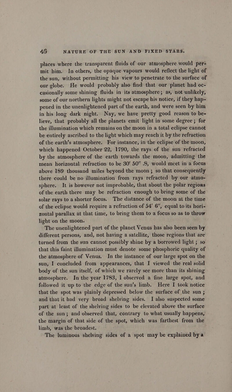 places where the transparent fluids of our atmosphere would per- mit him. In others, the opaque vapours would reflect the light of the sun, without permitting his view to penetrate to the surface of our globe. He would probably also find that our planet had oc- casionally some shining fluids in its atmosphere; as, not unlikely, some of our northern lights might not escape his notice, if they hap- pened in the unenlightened part of the earth, and were seen by him in his long dark night. Nay, we have pretty good reason to be- lieve, that probably all the planets emit light in some degree ; for the illumination which remains on the moon in a total eclipse cannot be entirely ascribed to the light which may reach it by the refraction of the earth’s atmosphere. For instance, in the eclipse of the moon, which happened October 22, 1790, the rays of the sun refracted by the atmosphere of the earth towards the moon, admitting the mean horizontal refraction to be 30’ 50” .8, would meet in a focus above 189 thousand miles beyond the moon ; so that consequently there could be no illumination from rays refracted by our atmo- sphere. It is however not improbable, that about the polar regions of the earth there may be refraction enough to bring some of the solar rays to a shorter focus. The distance of the moon at the time of the eclipse would require a refraction of 54’ 6”, equal to its hori- zontal parallax at that time, to bring them to a focus so as to throw light on the moon. The unenlightened part of the planet Venus has also been seen by different persons, and, not having a satellite, those regions that are turned from the sun cannot possibly shine by a borrowed light ; so that this faint illumination must denote some phosphoric quality of the atmosphere of Venus. In the instance of our large spot on the sun, I concluded from appearances, that I viewed the real solid body of the sun itself, of which we rarely see more than its shining atmosphere. In the year 1783, I observed a fine large spot, and followed it up to the edge of the sun’s limb. Here I took notice that the spot was plainly depressed below the surface of the sun ; and that it had very broad shelving sides. I also suspected some part at least of the shelving sides to be elevated above the surface of the sun; and observed that, contrary to what usually happens, the margin of that side of the spot, which was farthest from the limb, was the broadest. The luminous shelving sides of a spot may be explained bya