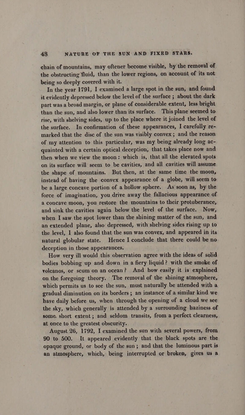 chain of mountains, may oftener become visible, by the removal of the obstructing fluid, than the lower regions, on account of its not being so deeply covered with it. — In the year 1791, I examined a large spot in the sun, and found it evidently depressed below the level of the surface ; about the dark part was a broad margin, or plane of considerable extent, less bright than the sun, and also lower than its surface. This plane seemed to rise, with shelving sides, up to the place where it joined the level of the surface. In confirmation of these appearances, I carefully re- marked that the disc of the sun was visibly convex; and the reason of my attention to this particular, was my being already long ac- quainted with a certain optical deception, that takes place now and then when we view the moon: which is, that all the elevated spots on its surface will seem to be cavities, and all cavities will assume the shape of mountains. But then, at the same time the moon, instead of having the convex appearance of a globe, will seem to be a large concave portion of a hollow sphere. As soon as, by the force of imagination, you drive away the fallacious appearance of a concave moon, you restore the mountains to their protuberance, and sink the cavities again below the level of the surface. Now, when I saw the spot lower than the shining matter of the sun, and an extended plane, also depressed, with shelving sides rising up to the level, I also found that the sun was convex, and appeared in its natural globular state. Hence I conclude that there could be no deception in those appearances. How very ill would this observation agree with the ideas of solid bodies bobbing up and down in a fiery liquid? with the smoke of volcanos, or scum on an ocean? And how easily it is explained on the foregoing theory. The removal of the shining atmosphere, which permits us to see the sun, must naturally be attended with a gradual diminution on its borders ; an instance of a similar kind we haye daily before us, when through the opening of a cloud we see the sky, which generally is attended by a surrounding haziness.of some. short extent; and seldom transits, from a perfect clearness, at once to the greatest obscurity. August 26, 1792, I examined the sun with several powers, from 90 to 500. It appeared evidently that the black spots are the opaque ground, or body of the sun; and that the luminous part is an atmosphere, which, being interrupted or broken, gives us a