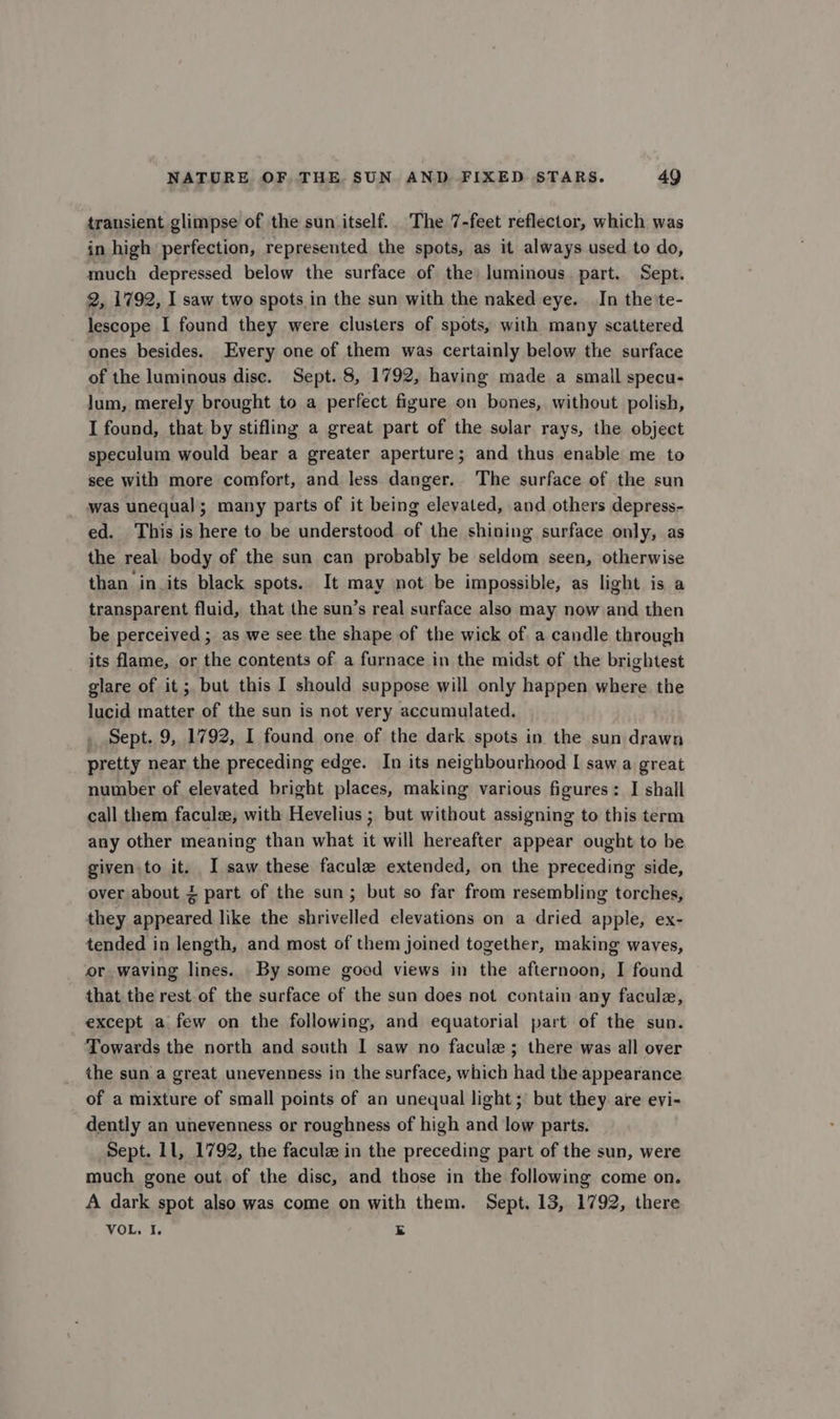 transient glimpse of the sun itself. The 7-feet reflector, which was in high perfection, represented the spots, as it always used to do, much depressed below the surface of the) luminous. part. Sept. 2, 1792, I saw two spots in the sun with the naked eye. In the 'te- lescope I found they were clusters of spots, with many scattered ones besides. Every one of them was certainly below the surface of the luminous disc. Sept. 8, 1792, having made a small specu- lum, merely brought to a perfect figure on bones, without polish, I found, that by stifling a great part of the solar rays, the object speculum would bear a greater aperture; and thus enable me to see with more comfort, and less danger. The surface of the sun was unequal; many parts of it being elevated, and others depress- ed. This is here to be understood of the shining surface only, as the real. body of the sun can probably be seldom seen, otherwise than in_its black spots. It may not be impossible, as light is a transparent fluid, that the sun’s real surface also may now and then be perceived ; as we see the shape of the wick of. a candle through its flame, or the contents of a furnace in the midst of the brightest glare of it ; but this I should suppose will only happen where the lucid matter of the sun is not very accumulated. _ Sept. 9, 1792, I found one of the dark spots in the sun drawn pretty near the preceding edge. In its neighbourhood I saw a great number of elevated bright places, making various figures: I shall call them facule, with Hevelius ; but without assigning to this term any other meaning than what it will hereafter appear ought to be given to it. I saw these facule extended, on the preceding side, over about &lt; part of the sun; but so far from resembling torches, they appeared like the shrivelled elevations on a dried apple, ex- tended in length, and most of them joined together, making waves, or waving lines. By some good views in the afternoon, I found that the rest of the surface of the sun does not contain any facule, except a few on the following, and equatorial part of the sun. Towards the north and south I saw no facule; there was all over the sun a great unevenness in the surface, which had the appearance of a mixture of small points of an unequal light; but they are evi- dently an unevenness or roughness of high and low parts. Sept. 11, 1792, the facule in the preceding part of the sun, were much gone out of the disc, and those in the following come on. A dark spot also was come on with them. Sept. 13, 1792, there VOL, I. E