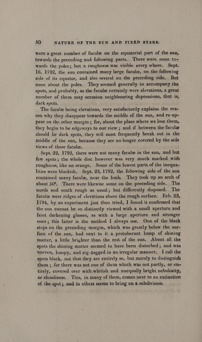 were a great number of facule on the equatorial part of the sum, towards the preceding and following parts. There were none to- wards the poles; but a roughness was visible every where. Sept. 16, 1792, the sun contained many large faculs, on the following side of its equator, and also several on the preceding side. But none about the poles. They seemed generally to accompany the spots, and probably, as the facule certainly were elevations, a great number of them may occasion neighbouring depressions, that is, dark spots. The faculz being elevations, very satisfactorily explains the rea- son why they disappear towards the middle of the sun, and re-ap- pear on the other margin; for, about the place where we lose them, they begin to be edgeways to our view ; and if between the facule should lie dark spots, they will most frequently break out in the middle of the sun, because they are no longer covered by the side views of these facule. Sept. 22, 1792, there were not many facule in the sun, and but few spots; the whole disc however was very much marked with roughness, like an orange, Some of the lowest parts of the inequa- lities were blackish. Sept. 23, 1792, the following side of the sun contained many facule, near the limb. They took up an arch of about 50°. There were likewise some on the preceding side. The north and south rough as usual; but differently disposed. The facule were ridges of elevations above the rough surface. Feb. 23, 1794, by an experiment just then tried, I found it confirmed that the sun cannot be so distinctly viewed with a small aperture and faint darkening glasses, as with a large aperture and stronger ones ; this latter is the method I always use. One of the black stops on the preceding margin, which was greatly below the sur- face of the sun, had next to it a protuberant lump of shining matter, a little brighter than the rest of the sun. About all the spots the shining matter seemed to have been disturbed; and was uneven, lumpy, and zig-zagged in an irregular manner. I call the spots black, not that they are entirely so, but merely to distinguish them ; for there was not one of them which was not partly, or en- tirely, covered over with whitish and unequally bright nebulosity, or cloudiness. This, in many of them, comes near to an extinction of the spot; and in others seems to bring on a subdivision.