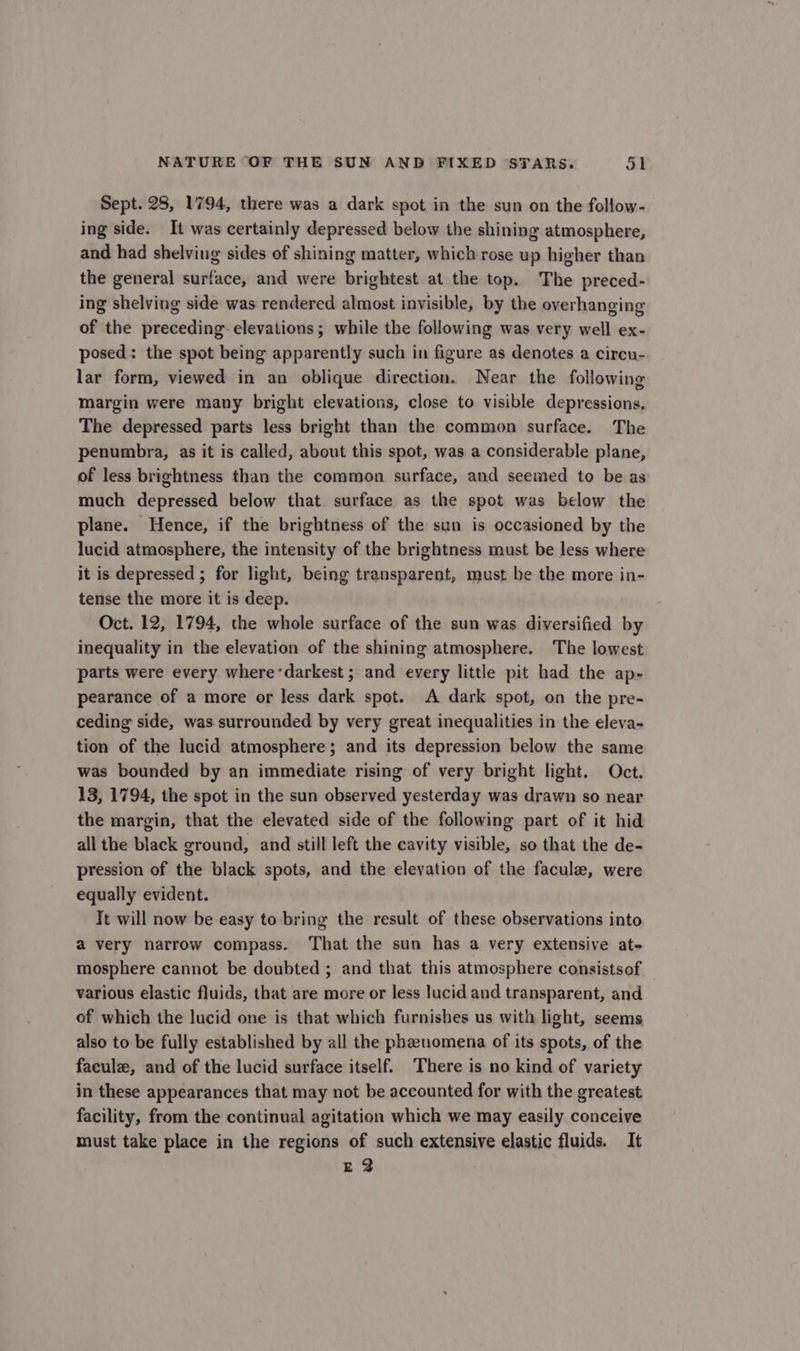 Sept. 28, 1794, there was a dark spot in the sun on the follow- ing side. It was certainly depressed below the shining atmosphere, and had shelving sides of shining matter, which rose up higher than the general surface, and were brightest at the top. The preced- ing shelving side was rendered almost invisible, by the overhanging of the preceding: elevations; while the following was very well ex- posed: the spot being apparently such in figure as denotes a circu- lar form, viewed in an oblique direction. Near the following margin were many bright elevations, close to visible depressions. The depressed parts less bright than the common surface. The penumbra, as it is called, about this spot, was a considerable plane, of less brightness than the common surface, and seemed to be as much depressed below that surface as the spot was below the plane. Hence, if the brightness of the sun is occasioned by the lucid atmosphere, the intensity of the brightness must be less where it is depressed ; for light, being transparent, must be the more in- tense the more it is deep. Oct. 12, 1794, the whole surface of the sun was diversified by inequality in the elevation of the shining atmosphere. The lowest parts were every where ‘darkest; and every little pit had the ap- pearance of a more or less dark spot. A dark spot, on the pre- ceding side, was surrounded by very great inequalities in the eleva- tion of the lucid atmosphere; and its depression below the same was bounded by an immediate rising of very bright light. Oct. 13, 1794, the spot in the sun observed yesterday was drawn so near the margin, that the elevated side of the following part of it hid all the black ground, and still left the cavity visible, so that the de- pression of the black spots, and the elevation of the facule, were equally evident. Tt will now be easy to bring the result of these observations into a very narrow compass. That the sun has a very extensive at- mosphere cannot be doubted ; and that this atmosphere consistsof various elastic fluids, that are more or less lucid and transparent, and of which the lucid one is that which furnishes us with light, seems also to be fully established by all the phenomena of its spots, of the facule, and of the lucid surface itself. There is no kind of variety in these appearances that may not be accounted for with the greatest facility, from the continual agitation which we may easily conceive must take place in the regions of such extensive elastic fluids. It E2