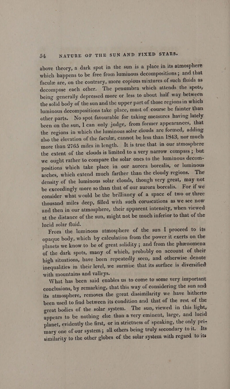 above theory, a dark spot in the sun is a place in its almosphere which happens to be free from luminous decompositions; and that facule are, on the contrary, more copious mixtures of such fluids as decompose each other. The penumbra which attends the spots, being generally depressed more or less to about half way between the solid body of the sun and the upper part of those regions in which luminous decompositions take place, must of course be fainter than other parts. No spot favourable for taking measures having lately been on the sun, I can only judge, from former appearances, that the regions in which the luminous solar clouds are formed, adding also the elevation of the facule, cannot be less than 1843, nor much more than 2765 miles in length. It is true that in our atmosphere the extent of the clouds is limited to a very narrow compass ; but we ought rather to compare the solar ones to the luminous decom- positions which take place in our aurora borealis, or luminous arches, which extend much farther than the cloudy regions. The density of the luminous solar clouds, though very great, may not be exceedingly more so than that of our aurora borealis. For if we consider what would be the brilliancy of a space of two or three thousand miles deep, filled with such coruscations as we see now and then in our atmosphere, their apparent intensity, when viewed at the distance of the sun, might not be much inferior to that of the lucid solar fluid. From the luminous atmosphere of the sun I proceed to its opaque body, which by calculation from the power it exerts on the planets we know to be of great solidity ; and from the phenomena of the dark spots, many of which, probably on account of their high situations, have been repeatedly seen, and otherwise denote inequalities in their level, we surmise that its surface is diversified with mountains and valleys. What has been said enables us to come to some very important conclusions, by remarking, that this way of considering the sun and its atmosphere, removes the great dissimilarity we have hitherto been used to find between its condition and that of the rest of the great bodies of the solar system. The sun, viewed in this light, appears to be nothing else than a very eminent, large, and lucid planet, evidently the first, or in strictness of speaking, the only pri-+ mary one of our system ; all others being truly secondary toit. Its similarity to the other globes of the solar system with regard to its