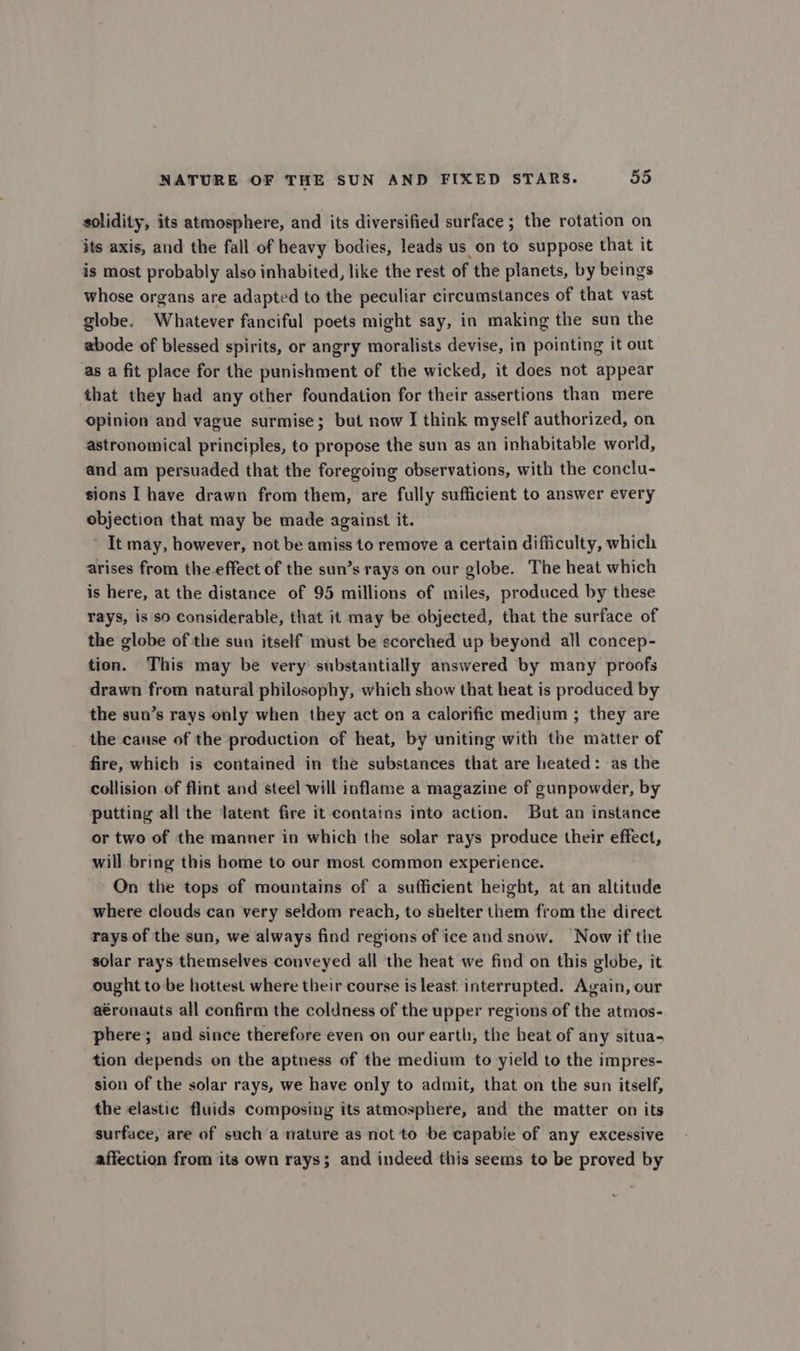 solidity, its atmosphere, and its diversified surface ; the rotation on its axis, and the fall of heavy bodies, leads us on to suppose that it is most probably also inhabited, like the rest of the planets, by beings whose organs are adapted to the peculiar circumstances of that vast globe. Whatever fanciful poets might say, in making the sun the abode of blessed spirits, or angry moralists devise, in pointing it out as a fit place for the punishment of the wicked, it does not appear that they had any other foundation for their assertions than mere opinion and vague surmise; but now I think myself authorized, on astronomical principles, to propose the sun as an inhabitable world, and am persuaded that the foregoing observations, with the conclu- sions I have drawn from them, are fully sufficient to answer every objection that may be made against it. It may, however, not be amiss to remove a certain difficulty, which arises from the effect of the sun’s rays on our globe. The heat which is here, at the distance of 95 millions of miles, produced by these rays, is so Considerable, that it may be objected, that the surface of the globe of the sun itself must be scorched up beyond all concep- tion. This may be very substantially answered by many proofs drawn from natural philosophy, which show that heat is produced by the sun’s rays only when they act on a calorific medium ; they are the cause of the production of heat, by uniting with the matter of fire, which is contained in the substances that are heated: as the collision of flint and steel will inflame a magazine of gunpowder, by putting all the latent fire it contains into action. But an instance or two of the manner in which the solar rays produce their effect, will bring this home to our most common experience. On the tops of mountains of a sufficient height, at an altitude where clouds can very seldom reach, to shelter them from the direct rays of the sun, we always find regions of ice and snow. Now if the solar rays themselves conveyed all the heat we find on this globe, it ought to be hottest where their course is least interrupted. Again, our aéronauts all confirm the coldness of the upper regions of the atmos- phere; and since therefore even on our earth, the beat of any situa- tion depends on the aptness of the medium to yield to the impres- sion of the solar rays, we have only to admit, that on the sun itself, the elastic fluids composing its atmosphere, and the matter on its surface, are of such a nature as not to be capable of any excessive affection from its own rays; and indeed this seems to be proved by