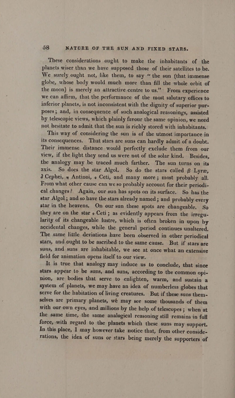 These considerations ought to make the inhabitants of the planets wiser than we have supposed those of their satellites to be. We surely ought not, like them, to say.“ the sun (that immense globe, whose body would much more than fill the whole orbit of the mocn) is merely an attractive centre to us.” From experience we can affirm, that the performance of the most salutary offices to inferior planets, is not inconsistent with the dignity of superior pur- poses ; and, in consequence of such analogical reasonings, assisted by telescopic views, which plainly favour the same opinion, we need not hesitate to admit that the sun is richly stored with inhabitants. This way of considering the sun is of the utmost importance in its consequences. That stars are suns can hardly admit of a doubt. Their immense distance would perfectly exclude them from our view, if the light they send us were not of the solar kind. Besides, the analogy may be traced much farther. The sun turns on its axis. So does the star Algol. So do the stars called @ Lyre, 8 Cephei, » Antinoi, o Ceti, and many more; most probably all. From what other cause can we so probably account for their periodi- cal changes? Again, our sun has spots on its surface. So has the star Algol; and so have the stars already named ; and probably every star in the heavens. On our sun these spots are changeable. So they are on the star o Ceti; as evidently appears from the irregu- larity of its changeable lustre, which is often broken in upon by accidental changes, while the general period continues unaltered. The same little deviations have been observed in other periodical stars, and ought to be ascribed to the same cause. But if stars are suns, and suns are inhabitable, we see at once what an extensive field for animation opens itself to our view. It is true that analogy may induce us to conclude, that since stars appear to be suns, and suns, according to the common opi- nion, are bodies that serve to enlighten, warm, and sustain a system of planets, we may have an idea of numberless globes that serve for the habitation of living creatures. But if these suns them- selves are primary planets, wé may see some thousands of them with our own eyes, and millions by the help of telescopes ; when at the same time, the same analogical reasoning still remains in full force, with regard to the planets which these suns may support. In this place, I may however take notice that, from other conside- rations, the idea of suns or stars being merely the supporters of