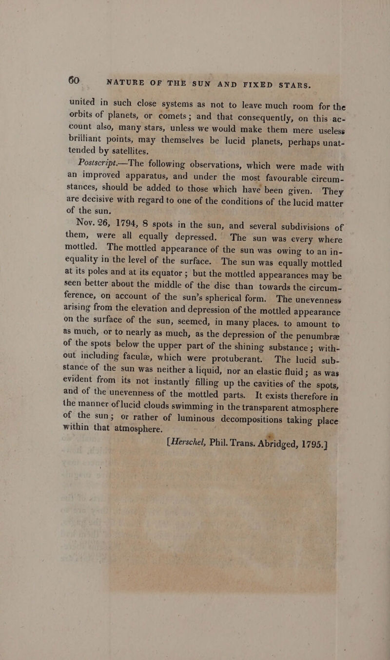 united in such close systems as not to leave much room for the orbits of planets, or comets ; and that consequently, on this ac- count also, many stars, unless we would make them mere useless brilliant points, may themselves be lucid planets, perhaps unat- tended by satellites. Postscript.—The following observations, which were made with an improved apparatus, and under the most favourable circum- stances, should be added to those which have been given. They are decisive with regard to one of the conditions of the lucid matter of the sun. Nov. 26, 1794, 8 spots in the sun, and several subdivisions of them, were all equally depressed. The sun was every where mottled. The mottled appearance of the sun was owing to an in- equality in the level of the surface. The sun was equally mottled at its poles and at its equator ; but the mottled appearances may be seen better about the middle of the disc than towards the circum-~ ference, on account of the sun’s spherical form. The unevenness arising from the elevation and depression of the mottled appearance on the surface of the sun, seemed, in many places. to amount to as much, or to nearly as much, as the depression of the penumbre of the spots below the upper part of the shining substance ; with- out including faculz, which were protuberant. The lucid sub- stance of the sun was neither a liquid, nor an elastic fluid ; as was evident from its not instantly filling up the cavities of the spots, and of the unevenness of the mottled parts. It exists therefore in the manner of lucid clouds swimming in the transparent atmosphere of the sun; or rather of luminous decompositions taking place within that atmosphere. ; « [ Herschel, Phil. Trans. Abridged, 1795.]