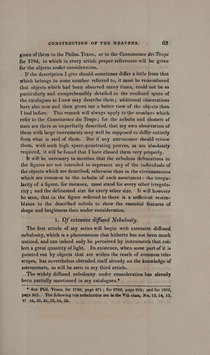 given of them in the Philos. Trans., or in the Connoissance des Temps for 1784, to which in every article proper references will be given for the objects under consideration. If the description I give should sometimes differ a little from that which belongs to some number referred to, it must be remembered that objects which bad been observed many times, could not be so particularly and comprehensibly detailed in the confined space of the catalogues as now may describe them; additional observations have also now and then given me a better view of the objects than I had before. This remark will always apply to the numbers which refer to the Connoissance des Temps; for the nebulz and clusters of stars are there so imperfectly described, that my own observation of them with large instruments may well be supposed to differ entirely from what is said of them. But if any astronomer should review them, with such high space-penetrating powers, as are absolutely required, it will be found that I have classed them very properly. It will be necessary to mention that the nebulous delineations in the figures are not intended to represent any of the individuals of the objects which are described, otherwise than in the circumstances which are common to the nebule of each assortment: the irregu- larity of a figure, for instance, must stand for every other irregula~ rity ; and the delineated size for every other size. It will however be seen, that in the figure referred to there is a sufficient resem- blance to the described nebula to show the essential features of shape and brightness then under consideration. 1. Of extensive diffused Nebulosity. The first article of my series will begin with extensive diffused nebulosity, which is a phenomenon that hitherto has not been much noticed, and can indeed only be perceived by instruments that col~ lect a great quantity of light. Its existence, when some part of it is pointed out by objects that are within the reach of common tele- scopes, has nevertheless obtruded itself already on the knowledge of astronomers, as will be seen in my third article. The widely diffused nebulosity under consideration has already been partially mentioned in my catalogues.* - * See Phil. Trans. for 1786, page 471 ; for 1789, page 226; and for 1802, page 503. The following ten nebulosities are in the Vth class, No, 13, 14, 13, 47 28, 30, 31, 53, 34, 38.