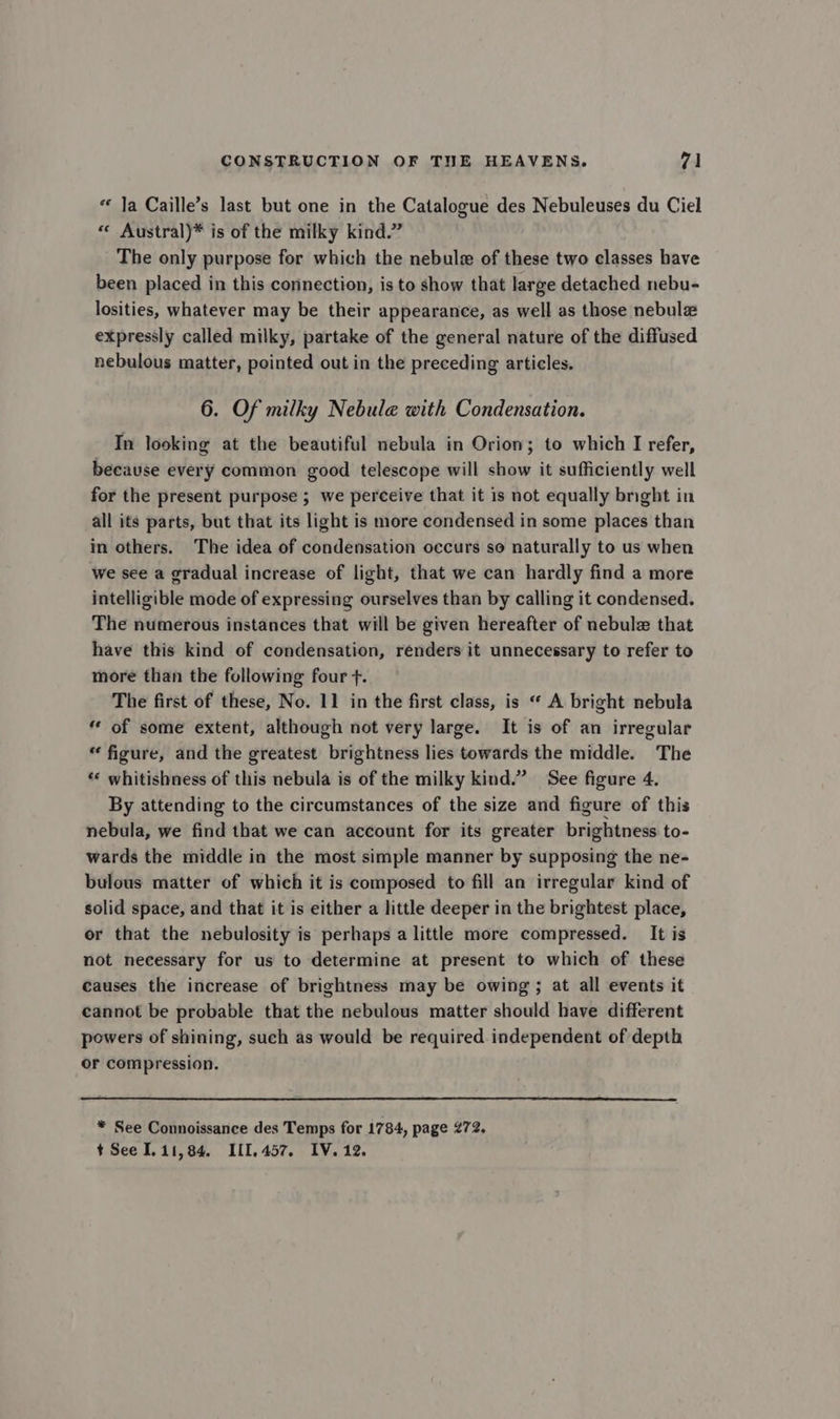 « Ja Caille’s last but one in the Catalogue des Nebuleuses du Ciel « Austral)* is of the milky kind.” The only purpose for which the nebule of these two classes have been placed in this connection, is to show that large detached nebu- losities, whatever may be their appearance, as well as those nebulz expressly called milky, partake of the general nature of the diffused nebulous matter, pointed out in the preceding articles. 6. Of milky Nebule with Condensation. In looking at the beautiful nebula in Orion; to which I refer, because every common good telescope will show it sufficiently well for the present purpose ; we perceive that it is not equally bnght in all its parts, but that its light is more condensed in some places than in others. The idea of condensation occurs so naturally to us when we see a gradual increase of light, that we can hardly find a more intelligible mode of expressing ourselves than by calling it condensed. The numerous instances that will be given hereafter of nebule that have this kind of condensation, renders it unnecessary to refer to more than the following four +. The first of these, No. 11 in the first class, is « A bright nebula “ of some extent, although not very large. It is of an irregular “figure, and the greatest brightness lies towards the middle. The *« whitishness of this nebula is of the milky kind.” See figure 4. By attending to the circumstances of the size and figure of this nebula, we find that we can account for its greater brightness to- wards the middle in the most simple manner by supposing the ne- bulous matter of which it is composed to fill an irregular kind of solid space, and that it is either a little deeper in the brightest place, or that the nebulosity is perhaps a little more compressed. It is not necessary for us to determine at present to which of these causes the increase of brightness may be owing; at all events it cannot be probable that the nebulous matter should have different powers of shining, such as would be required independent of depth or compression. * See Connoissance des Temps for 1784, page 272. t See 111,84. I[1,457, IV. 12.