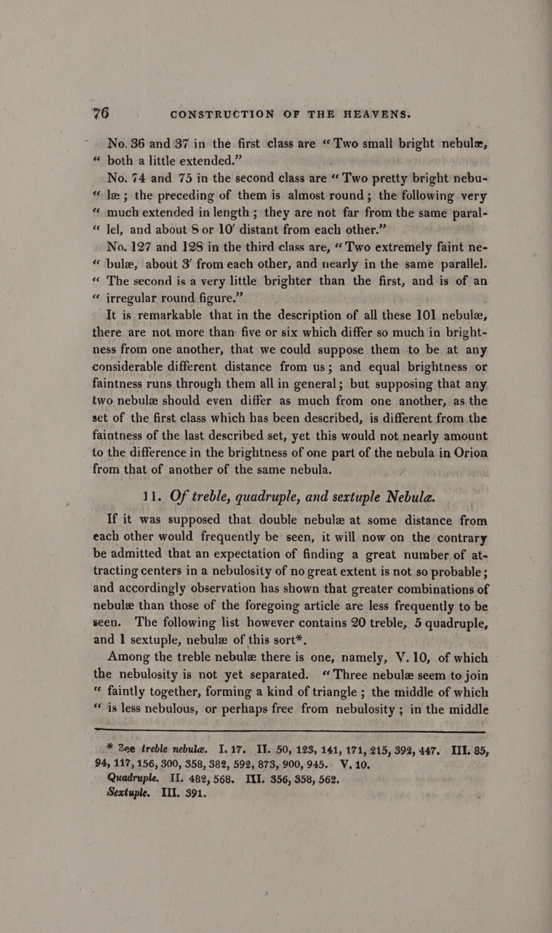 No. 36 and 37 in the first class are “Two small bright nebule, “ both a little extended.” No. 74 and 75 in the second class are “ Two pretty bright nebu- “le; the preceding of them is almost round; the following very «© much extended in length ; they are not far from the same paral- “ Jel, and about $ or 10’ distant from each other.” No. 127 and 128 in the third class are, “Two extremely faint ne- “ bule, about 3’ from each other, and nearly in the same parallel. “ The second is a very little brighter than the first, and is of an “ irregular round figure.” It is remarkable that in the description of all these 101 nebule, there are not more than: five or six which differ so much in bright- ness from one another, that we could suppose them to be at any considerable different distance from us; and equal brightness or faintness runs through them all in general; but supposing that any two nebule should even differ as much from one another, as the set of the first class which has been described, is different from the faintness of the last described set, yet this would not nearly amount to the difference in the brightness of one part of the nebula in Orion from that of another of the same nebula. 11. Of treble, quadruple, and sextuple Nebula. If it was supposed that double nebule at some distance from each other would frequently be seen, it will now on the contrary be admitted that an expectation of finding a great number of at- tracting centers in a nebulosity of no great extent is not so probable; and accordingly observation has shown that greater combinations of nebule than those of the foregoing article are less frequently to be seen. The following list however contains 20 treble, 5 quadruple, and 1 sextuple, nebulz of this sort*. Among the treble nebulz there is one, namely, V.10, of which the nebulosity is not yet separated. “Three nebule seem to join “ faintly together, forming a kind of triangle ; the middle of which ** is less nebulous, or perhaps free from nebulosity ; in the middle cna idl ateall ve oe 5 2 tet cll 6 oe i ERAS 8 * See treble nebula. 1.17. II. 50, 123, 141, 171, 215, 392, 447. IIL. 85, 94, 117, 156, 300, 358, 382, 592, 873, 900, 945. V. 10. Quadruple. II. 482, 568. ILI. 356, 358, 562. Sextuple. ILI. 391.