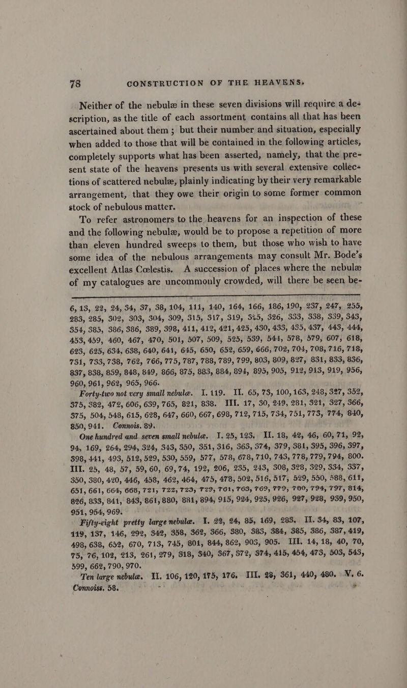 Neither of the nebule in these seven divisions will require a de- scription, as the title of each assortment contains all that has heen ascertained about them ; but their number and situation, especially when added to those that will be contained in the following articles, completely supports what has been asserted, namely, that the pre- sent state of the heavens presents us with several extensive collec- tions of scattered nebule, plainly indicating by their very remarkable arrangement, that they owe their origin to some former common stock of nebulous matter. To refer astronomers to the heayens for an inspection of these and the following nebulz, would be to propose a repetition of more than eleven hundred sweeps to them, but those who wish to have some idea of the nebulous arrangements may consult Mr. Bode’s excellent Atlas Ccelestis. A succession of places where the nebule of my catalogues are uncommonly crowded, will there be seen be- et 6,13, 22, 24, 34, 37, 38, 104, 111, 140, 164, 166, 186, 190, 237, 247, 255, 283, 285, 302, 303, 304, 309, 315, 317, 319, 345, 326, 333, 338, 339, 343, 354, 385, 386, 386, 389, 398, 411, 412, 421, 425, 430, 433, 435, 437, 443, 444, 453, 459, 460, 467, 470, 501, 507, 509, 525, 539, 544, 578, 579, 607, 618, 623, 625, 634, 638, 640, 641, 645, 650, 652, 659, 666, 702, 704, 708, 716, 718, 731, 733, 738, 762, 766, 775, 787, 788, 789, 799, 803, 809, 827, 831, 833, 836, 837, 838, 839, 848, 849, 866, 875, 883, 884, 894, 895, 905, 912, 913, 919, 956, 960, 961, 962, 965, 966. Forty-two not very small nebule. 1.119. IL. 65, 73, 100, 163, 248, 327, 352, 375, 382, 472, 606, 639, 765, 821, 838. III. 17, 30, 249, 281, 321, 327, 366, 375, 504, 548, 615, 628, 647, 660, 667, 698, 712, 715, 734, 751, 773, 774, 840, 850, 941. Connois. 8Y. One hundred and. seven small nebula. 1. 25,123, Il. 18, 42, 46, 60,71, 92, 94, 169, 264, 294, 324, 343, 350, 351, 316, 363, 574, 379, 381, 395, 396, 397, 398, 441, 493, 512, 529, 530, 559, 577, 578, 678, 710, 743, 778, 779, 794, 800. III. 25, 48, 57, 59, 60, 69,74, 192, 206, 235, 243, 308, 328, 329, 334, 337, 350, 380, 420, 446, 458, 462, 464, 475, 478, 502, 516, 517, 529, 550, 588, 611, 651, 661, 664, 668, 721, T22Z, T29, T29, TG1, TOS, 769, 779, 760, 794, 797, 814, 826, 833, 841, 843, 861, 880, BR1, 894, 915, 924, 995, 926, 927, 928, 959, 950, 951, 954, 969. Fifty-eight pretty large nebula. 1. 22%, 24, 85, 169, 285, II. 34, 83, 107, 119, 137, 146, 292, 342, 358, 362, 366, 380, 383, 384, 385, 386, 387, 419, 498, 638, 652, 670, 713, 745, 801, 844, 862, 903, 905. III. 14, 18, 40, 70, 75, 76,102, 213, 261, 279, 918, $40, 367, 872, 374, 415, 454, 473, 503, 543, 599, 662, 790, 970. Ten large nebule. Il, 106, 120, 175, 176, IIL, 28, 361, 440, 480. N, 6. Connoiss, 58. =) ®