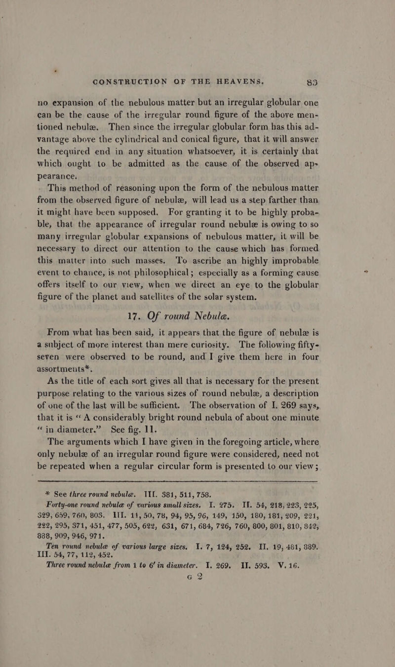 no expansion of the nebulous matter but an irregular globular one can be the cause of the irregular round figure of the above men- tioned nebule. Then since the irregular globular form has this ad- vantage above the cylindrical and conical figure, that it will answer the required end in any situation whatsoever, it is certainly that which ought to be admitted as the cause of the observed ap- pearance. This method of reasoning upon the form of the nebulous matter from the observed figure of nebulz, will lead us a step farther than it might have been supposed, For granting it to be highly proba- ble, that the appearance of irregular round nebule is owing to so many irregular globular expansions of nebulous matter, it will be necessary to direct our attention to the cause which has formed this matter into such masses. To ascribe an highly improbable event to chance, is not philosophical; especially as a forming cause offers itself to our view, when we direct an eye to the globular figure of the planet and satellites of the solar system. 17. Of round Nebula. From what has been said, it appears that the figure of nebule is a subject of more interest than mere curiosity. The following fifty- seven were observed to be round, and I give them here in four assortments*®. As the title of each sort gives all that is necessary for the present purpose relating to the various sizes of round nebule, a description of one of the last will be sufficient. ‘The observation of I. 269 says, that it is “ A considerably bright round nebula of about one minute “in diameter.” See fig. 11. The arguments which I have given in the foregoing article, where only nebule of an irregular round figure were considered, need not be repeated when a regular circular form is presented to our view ; * See three round nebule. III. 381, 511, 758. Forty-one round nebul@ of various small sizes. I. 275. IM. 54, 218, 223, 225, 329, 659, 760, 803. IIT. 11, 50, 78, 94, 95, 96, 149, 150, 180, 181, 209, 221, 222, 295, 371, 451, 477, 505, 62%, 631, 671, 684, 726, 760, 800, 801, 810, 842, 888, 909, 946, 971. Ten round nebule of various large sizes. 1. 7, 124, 252. II. 19, 481, 889. III. 54, 77, 112, 452. Three round nebule from 1 to 6’ in diameter. I. 269, IT. 593. V.16. 6 2