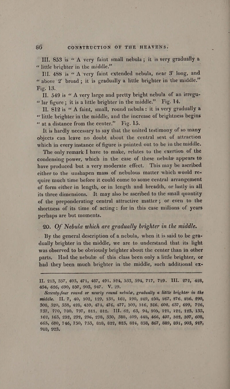 III. 853 is “ A very faint small nebula; it is very gradually a “little brighter in the middle.” Ill. 488 is “ A’very faint extended nebula, near 3’ long, and «above 2’ broad; it is gradually a little brighter in the middle.” Fig. 13.. II. 549 is «A very large and pretty bright nebula of an irregu- “Jar figure; it is a little brighter in the middle.” Fig. 14. II. 812 is “ A faint, small, round nebula: it is very gradually a «little brighter in the middle, and the increase of brightness begins “ at a distance from the center.” Fig. 15. It is hardly necessary to say that the united testimony of so many objects can leave no doubt about the central seat of attraction which in every instance of figure is pointed out to be in the middle. The only remark I have to make, relates to the exertion of the condensing power, which in the case of these nebule appears to have produced but a very moderate effect. This may be ascribed either to the unshapen mass of nebulous matter which would re- quire much time before it could come to some central arrangement of form either in length, or in length and breadth, or lastly in all its three dimensions. It may also be ascribed to the small quantity of the preponderating central attractive matter; or even to the shortness of its time of acting: for in this case millions of years perhaps are but moments. 20. Of Nebule which are gradually brighter in the middle. By the general description of a nebula, when it is said to be gra- dually brighter in the middle, we are to understand that its light was observed to be obviously brighter about the center than in other parts. Had the nebule of this class been only a little brighter, or had they been much brighter in the middle, such additional ex- Il. 213, 357, 403, 471, 487, 491, 524, 533, 594, 717, 749. III. 272, 428, 434, 626, 690, 857, 903, 947. V. 29. Seventy-four round or nearly round nebule, gradually a little brighter in the middle. II. 7, 40, 102, 129, 131, 162, 190, 249, 258, 267, 276, 286, 290, 308, 320, 338, 428, 459, 474, 476, 477, 509, 516, 526, 602, 637, 699, 726, 737, 770, 780, 797, 811, 812. TIT. 62, 63, 94, 105, 121, 122, 123, 133, 162, 163, 252, 292, 296, 298, 330, 388, 409, 448, 466, 497, 522, 597, 608, 665, 680, 746, 750, 753, 818, 822, 823, 824, 858, 867, 889, 891, 903, 917, 918, 923.