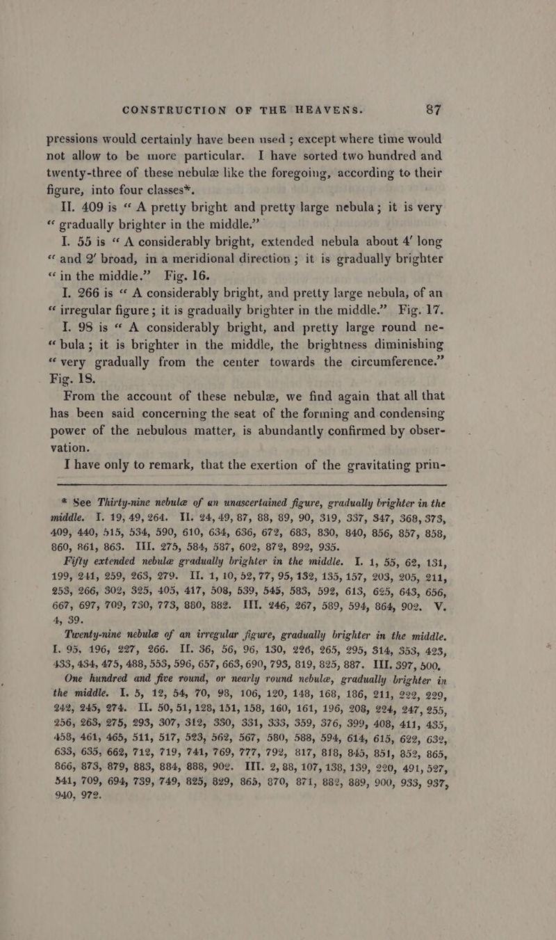 pressions would certainly have been used ; except where time would not allow to be more particular. I have sorted two hundred and twenty-three of these nebulz like the foregoing, according to their figure, into four classes*. II. 409 is “« A pretty bright and pretty large nebula; it is very ‘* gradually brighter in the middle.” I. 55 is “ A considerably bright, extended nebula about 4’ long “ and 2’ broad, in a meridional direction ; it is gradually brighter “in the middle.” Fig. 16. I. 266 is “‘ A considerably bright, and pretty large nebula, of an “ irregular figure; it is graduaily brighter in the middle.” Fig. 17. I. 98 is “ A considerably bright, and pretty large round ne- “bula; it is brighter in the middle, the brightness diminishing “very gradually from the center towards the circumference.” Fig. 18. From the account of these nebula, we find again that all that has been said concerning the seat of the forming and condensing power of the nebulous matter, is abundantly confirmed by obser- vation. I have only to remark, that the exertion of the gravitating prin- * See Thirty-nine nebule of an unascertained figure, gradually brighter in the middle. I. 19, 49,264. Il. 24, 49, 87, 88, 89, 90, 319, 337, 347, 368, 373, 409, 440, 515, 534, 590, 610, 634, 636, 672, 683, 830, 840, 856, 857, 858, 860, 861, 863. III. 275, 584, 587, 602, 872, 892, 935. Fifty extended nebule gradually brighter in the middie. I. 1, 55, 62, 131, 199, 241, 259, 263, 279. II. 1, 10, 52, 77, 95, 132, 135, 157, 203, 205, 211, 253, 266, 302, 325, 405, 417, 508, 539, 545, 583, 592, 613, 625, 643, 656, 667, 697, 709, 730, 773, 880, 882. IIT. 246, 267, 589, 594, 864, 902. V. 4, 39. Twenty-nine nebule of an irregular figure, gradually brighter in the middle. I. 95, 196, 227, 266. II. 36, 56, 96, 130, 226, 265, 295, 314, 353, 423, 433, 434, 475, 488, 553, 596, 657, 663, 690, 793, 819, 825, 887. III. 397, 500, One hundred and five round, or nearly round nebule, gradually brighter in the middle. I. 5, 12, 54, 70, 98, 106, 120, 148, 168, 186, 211, 229, 299, 242, 245, 274. IL. 50, 51, 128, 151, 158, 160, 161, 196, 208, 224, 247, 255, 256, 263, 275, 293, 307, 312, 330, 331, 333, 359, 376, 399, 408, 411, 435, 458, 461, 465, 511, 517, 523, 562, 567, 580, 588, 594, 614, 615, 622, 632, 633, 635, 662, 712, 719, 741, 769, 777, 792, 817, 818, 845, 851, 352, 865, 866, 873, 879, 883, 884, 888, 902. IIT. 2, 88, 107, 138, 139, 220, 491, 597, 541, 709, 694, 739, 749, 825, 829, 865, 870, 871, 882, 889, 900, 933, 937, 940, 972.