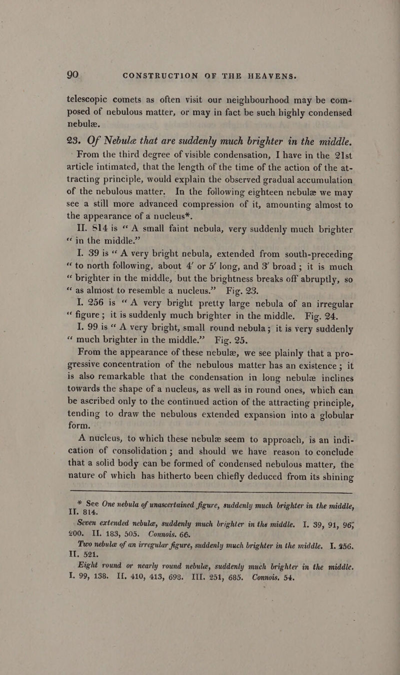 telescopic comets as often visit our neighbourhood may be com- posed of nebulous matter, or may in fact be such highly condensed nebule. 23. Of Nebule that are suddenly much brighter in the middle. ' From the third degree of visible condensation, I have in the 21st article intimated, that the length of the time of the action of the at- tracting principle, would explain the observed gradual accumulation of the nebulous matter. In the following eighteen nebulae we may see a still more advanced compression of it, amounting almost to the appearance of a nucleus*. II. $14 is “ A small faint nebula, very suddenly much brighter «in the middle.” I. 39 is « A very bright nebula, extended from south-preceding “to north following, about 4’ or 5’ long, and 3’ broad ; it is much “ brighter in the middle, but the brightness breaks off abruptly, so ‘as almost to resemble a nucleus.” Fig. 23. I. 256 is “ A very bright pretty large nebula of an irregular “figure ; it is suddenly much brighter in the middle. Fig. 24. I. 99 is “ A very bright, small round nebula; it is very suddenly “ much brighter in the middle.” Fig. 25. From the appearance of these nebulz, we see plainly that a pro- gressive concentration of the nebulous matter has an existence ; it is also remarkable that the condensation in long nebule inclines towards the shape of a nucleus, as well as in round ones, which can be ascribed only to the continued action of the attracting principle, tending to draw the nebulous extended expansion into a globular form. A nucleus, to which these nebule seem to approach, is an indi- cation of consolidation ; and should we have reason to conclude that a solid body can be formed of condensed nebulous matter, the nature of which has hitherto been chiefly deduced from its shining oy See One nebula of unascertained figure, suddenly much brighter in the middle, IT. 814. Seven extended nebula, suddenly much brighter in the middle. I. 39, 91, 96; g00. II. 183, 505. Connois. 66. Two nebule of an irregular figure, suddenly much brighter in the middle. I. 956. TT. 524, Eight round or nearly round nebule, suddenly much brighter in the middle.