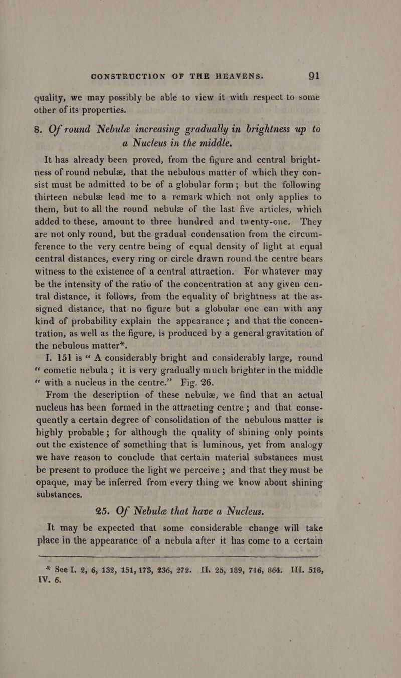 quality, we may possibly be able to view it with respect to some other of its properties. 8. Of round Nebule@ increasing gradually in brightness up to a Nucleus in the middle. It has already been proved, from the figure and central bright- ness of round nebule, that the nebulous matter of which they con- sist must be admitted to be of a globular form; but the following thirteen nebule lead me to a remark which not only applies to them, but to all the round nebule of the last five articles, which added to these, amount to three hundred and twenty-one. They are not only round, but the gradual condensation from the circum- ference to the very centre being of equal density of light at equal central distances, every ring or circle drawn round the centre bears witness to the existence of a central attraction. For whatever may be the intensity of the ratio of the concentration at any given cen- tral distance, it follows, from the equality of brightness at the as- signed distance, that no figure but a globular one can with any kind of probability explain the appearance ; and that the concen- tration, as well as the figure, is produced by a general gravitation of the nebulous matter*. I. 151 is “ A considerably bright and considerably large, round “ cometic nebula ; it is very gradually much brighter in the middle “ with a nucleus in the centre.” Fig. 26. From the description of these nebule, we find that an actual nucleus has been formed in the attracting centre ; and that conse- quently a certain degree of consolidation of the nebulous matter is highly probable ; for although the quality of shining only points out the existence of something that is luminous, yet from analogy we have reason to conclude that certain material substances must be present to produce the light we perceive ; and that they must be opaque, may be inferred from every thing we know about shining substances. 25. Of Nebulae that have a Nucleus. It may be expected that some considerable change will take place in the appearance of a nebula after it has come to a certain * See I. 2, 6, 132, 151, 173, 236, 272. IJ. 25, 189, 716, 864. III. 518, IV. 6.