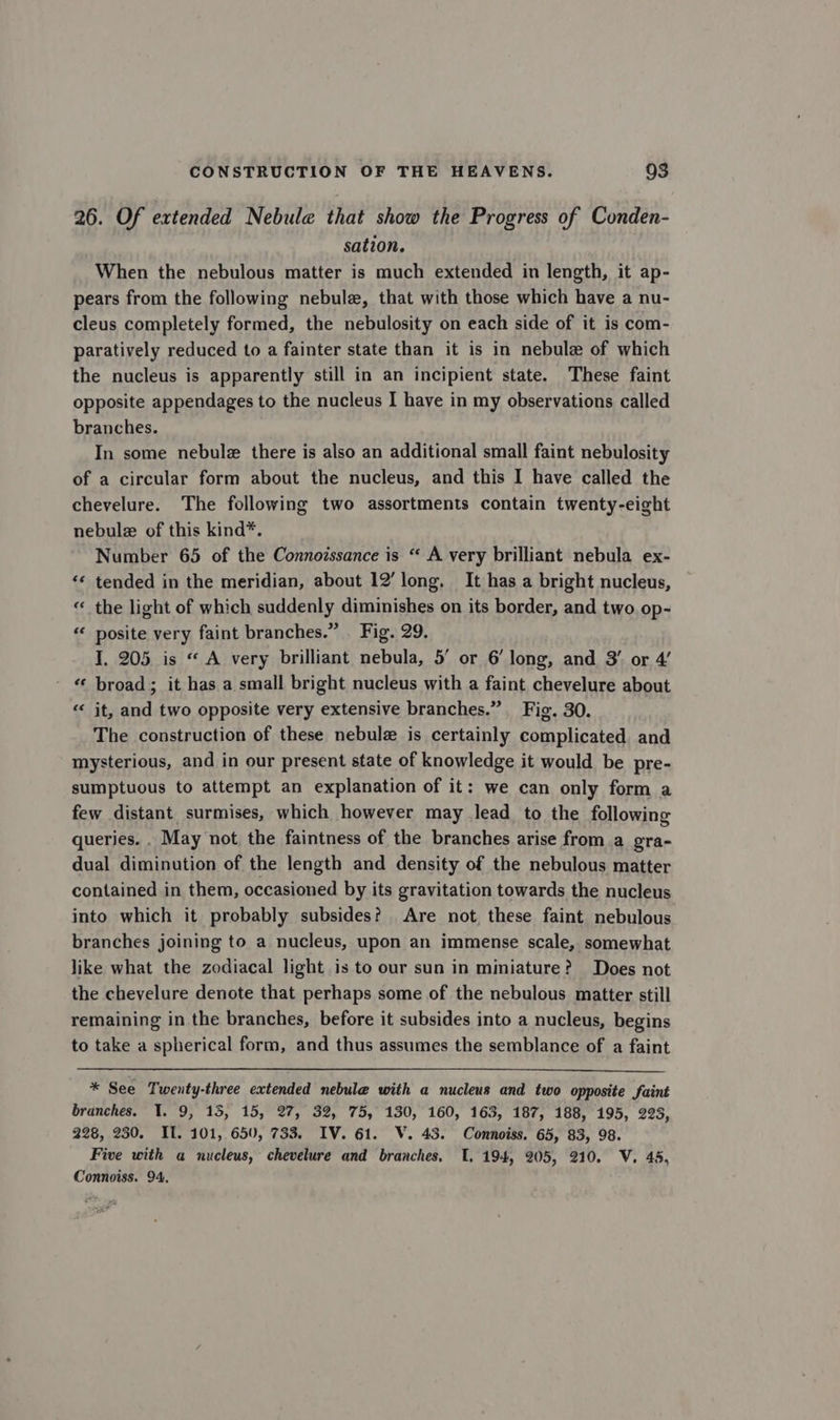 26. Of extended Nebule that show the Progress of Cunden- sation. When the nebulous matter is much extended in length, it ap- pears from the following nebule, that with those which have a nu- cleus completely formed, the nebulosity on each side of it is com- paratively reduced to a fainter state than it is in nebule of which the nucleus is apparently still in an incipient state. These faint opposite appendages to the nucleus I have in my observations called branches. In some nebule there is also an additional small faint nebulosity of a circular form about the nucleus, and this I have called the chevelure. The following two assortments contain twenty-eight nebulz of this kind*. Number 65 of the Connoissance is “ A very brilliant nebula ex- “* tended in the meridian, about 12’ long, It has a bright nucleus, “ the light of which suddenly diminishes on its border, and two op- “« posite very faint branches.” Fig. 29. I. 205 is “ A very brilliant nebula, 5’ or 6’ long, and 3’ or 4’ “ broad; it has a small bright nucleus with a faint chevelure about “ it, and two opposite very extensive branches.” Fig. 30. The construction of these nebulz is certainly complicated and mysterious, and in our present state of knowledge it would be pre- sumptuous to attempt an explanation of it: we can only form a few distant surmises, which however may lead to the following queries. . May not the faintness of the branches arise from a gra- dual diminution of the length and density of the nebulous matter contained in them, occasioned by its gravitation towards the nucleus into which it probably subsides? Are not these faint nebulous branches joining to a nucleus, upon an immense scale, somewhat like what the zodiacal light is to our sun in miniature? Does not the chevelure denote that perhaps some of the nebulous matter still remaining in the branches, before it subsides into a nucleus, begins to take a spherical form, and thus assumes the semblance of a faint * See Twenty-three extended nebule with a nucleus and two opposite faint branches. 1. 9, 15, 15, 27, 32, 75, 130, 160, 163, 187, 188, 195, 223, 228, 230. IT. 101, 650, 733. IV. 61. V. 43. Connoiss. 65, 83, 98. Five with a nucleus, chevelure and branches. 1. 194, 205, 210. V. 45, Connoiss. 94.