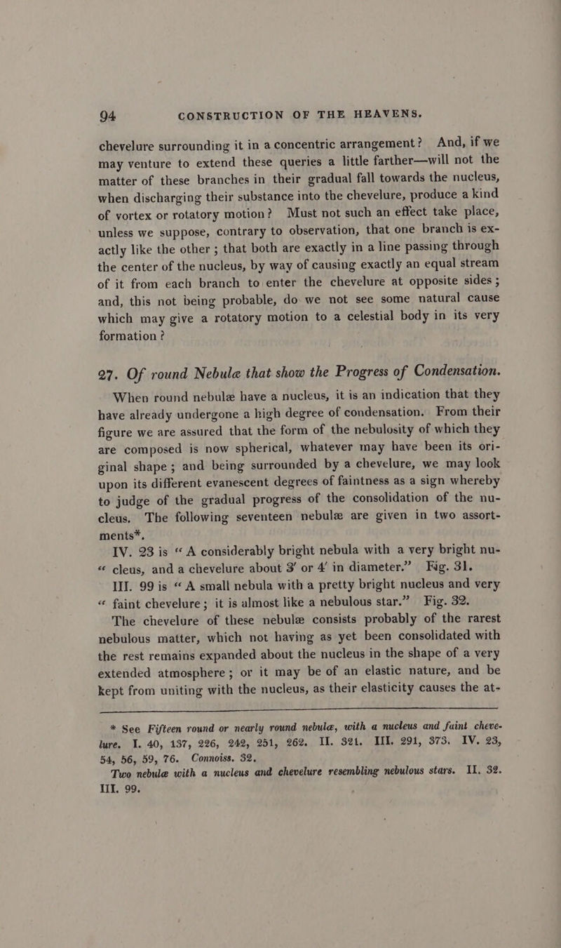 chevelure surrounding it in a concentric arrangement? And, if we may venture to extend these queries a little farther—will not the matter of these branches in their gradual fall towards the nucleus, when discharging their substance into the chevelure, produce a kind of vortex or rotatory motion? Must not such an effect take place, unless we suppose, contrary to observation, that one branch is ex- actly like the other ; that both are exactly in a line passing through the center of the nucleus, by way of causing exactly an equal stream of it from each branch to enter the chevelure at opposite sides ; and, this not being probable, do. we not see some natural cause which may give a rotatory motion to a celestial body in its very formation ? 27. Of round Nebula that show the Progress of Condensation. When round nebule have a nucleus, it is an indication that they have already undergone a high degree of condensation. From their figure we are assured that the form of the nebulosity of which they are composed is now spherical, whatever may have been its ori- ginal shape ; and being surrounded by a chevelure, we may look upon its different evanescent degrees of faintness as a sign whereby to judge of the gradual progress of the consolidation of the nu- cleus. The following seventeen nebulz are given in two assort- ments*. IV. 23 is «A considerably bright nebula with a very bright nu- «« cleus, and a chevelure about 3’ or 4’ in diameter.” Fig. 31. III. 99 is “A small nebula with a pretty bright nucleus and very « faint chevelure ; it is almost like a nebulous star.” Fig. 32. The chevelure of these nebule consists probably of the rarest nebulous matter, which not having as yet been consolidated with the rest remains expanded about the nucleus in the shape of a very extended atmosphere ; or it may be of an elastic nature, and be kept from uniting with the nucleus, as their elasticity causes the at- ar cari cicero ascend agen aE OTS COENEN ee ee SS ge we * See Fifteen round or nearly round nebula, with a nucleus and fuint cheve- lure. I. 40, 137, 226, 242, 251, 262. II. 321. III. 291, 373, IV. 23, 54, 56, 59, 76. Connoiss. 32, Two nebule with a nucleus and chevelure resembling nebulous stars. IL, 32. III. 99.