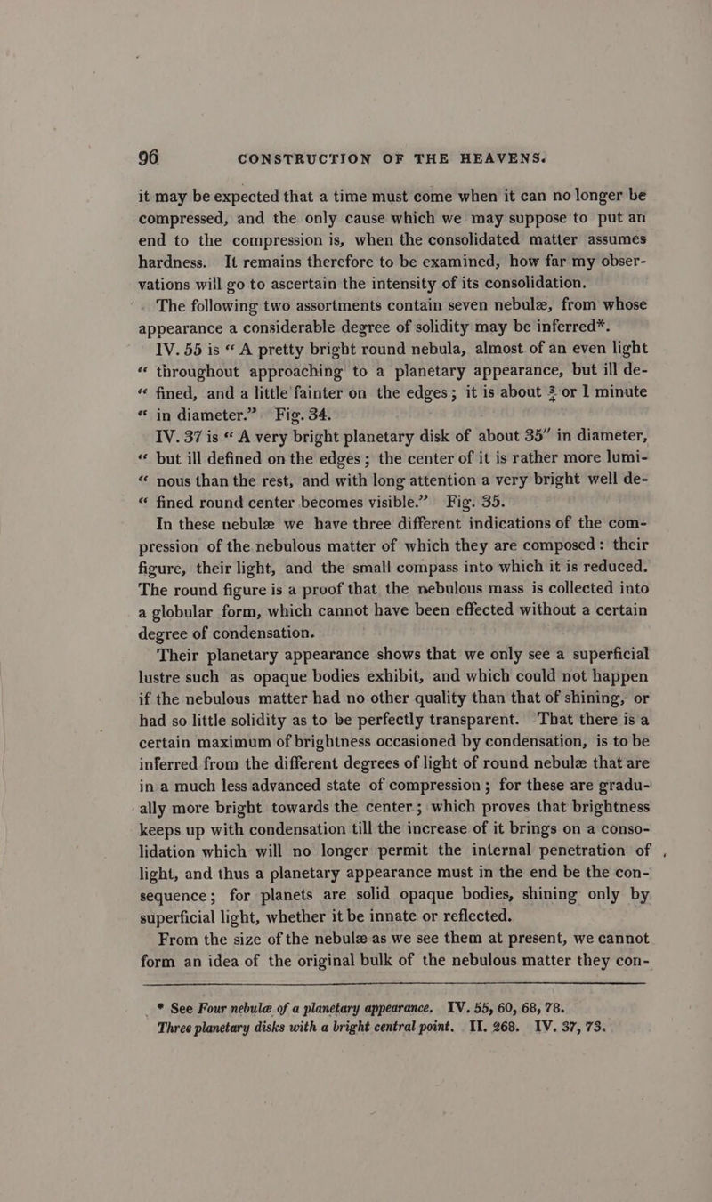 it may be expected that a time must come when it can no longer be compressed, and the only cause which we may suppose to put an end to the compression is, when the consolidated matter assumes hardness. It remains therefore to be examined, how far my obser- vations will go to ascertain the intensity of its consolidation. The following two assortments contain seven nebulz, from whose appearance a considerable degree of solidity may be inferred*. 1V. 55 is “ A pretty bright round nebula, almost of an even light “ throughout approaching to a planetary appearance, but ill de- “ fined, and a little fainter on the edges; it is about 3 or 1 minute * in diameter.” Fig. 34. IV. 37 is « A very bright planetary disk of about 35” in diameter, but ill defined on the edges ; the center of it is rather more lumi- “* nous than the rest, and with long attention a very bright well de- “* fined round center becomes visible.” Fig. 35. In these nebule we have three different indications of the com- pression of the nebulous matter of which they are composed: their figure, their light, and the small compass into which it is reduced. The round figure is a proof that the nebulous mass is collected into a globular form, which cannot have been effected without a certain degree of condensation. Their planetary appearance shows that we only see a superficial lustre such as opaque bodies exhibit, and which could not happen if the nebulous matter had no other quality than that of shining, or had so little solidity as to be perfectly transparent. That there is a certain maximum of brightness occasioned by condensation, is to be inferred from the different degrees of light of round nebulz that are in a much less advanced state of compression ; for these are gradu-' ally more bright towards the center; which proves that brightness keeps up with condensation till the increase of it brings on a conso- lidation which will no longer permit the internal penetration of . light, and thus a planetary appearance must in the end be the con- sequence; for planets are solid opaque bodies, shining only by superficial light, whether it be innate or reflected. From the size of the nebulz as we see them at present, we cannot form an idea of the original bulk of the nebulous matter they con- _ * See Four nebule of a planetary appearance. IV. 55, 60, 68, 78. Three planetary disks with a bright central point. II. 268. IV. 37, 73.