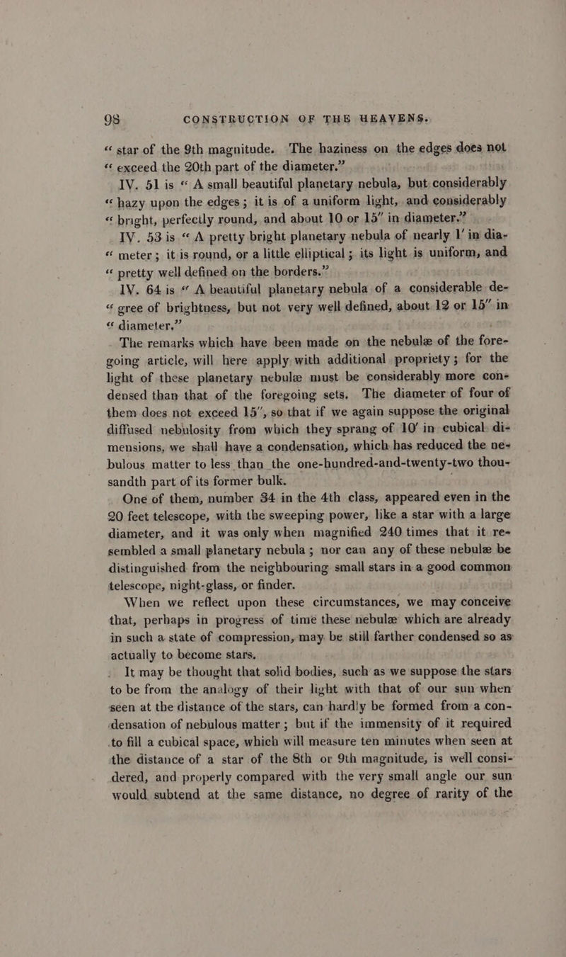 “star of the 9th magnitude. The haziness on the edges does not «‘ exceed the ZOth part of the diameter.” IV. 51 is « A small beautiful planetary nebula, but scaiiel abt “hazy upon the edges ; it is of a uniform light, and considerably «“ bright, perfectly round, and about 10 or 15” in diameter.” IV. 53 is “ A pretty bright planetary nebula of nearly 1’ in dia- «“ meter; it is round, or a little elliptical s its light is uniform, and « pretty well defined on the borders.” IV. 64 is “ A beautiful planetary nebula of a considerable de- « gree of brightness, but not very well defined, about 12 or 15” in “* diameter,” The remarks which have been made on the nebule of the ae going article, will here apply with additional propriety; for the light of these planetary nebule must be considerably more con- densed than that of the foregoing sets, The diameter of four of them does not exceed 15”, so that if we again suppose the originah diffused nebulosity from which they sprang of 10’ in cubical. di- mensions, we shall have a condensation, which has reduced the ne= bulous matter to less than the one-hundred-and-twenty-two thou- sandth part of its former bulk. One of them, number 34 in the 4th class, appeared even in the 20 feet telescope, with the sweeping power, like a star with a large diameter, and it was only when magnified 240 times that it re- sembled a small planetary nebula; nor can any of these nebule be distinguished. from the neighbouring small stars in a good common telescope, night-glass, or finder. When we reflect upon these circumstances, we may conceive that, perhaps in progress of time these nebule which are already in such a state of compression, may. be still farther condensed so as actually to become stars, It may be thought that solid bodies, such as we suppose the stars to be from the analogy of their light with that of our sun when seen at the distance of the stars, can-hardly be formed from:a con- ‘densation of nebulous matter ; but if the immensity of it required to fill a cubical space, which will measure ten minutes when seen at the distance of a star of the 8th or 9th magnitude, is well consi- dered, and properly compared with the very small angle our sun would subtend at the same distance, no degree of rarity of the