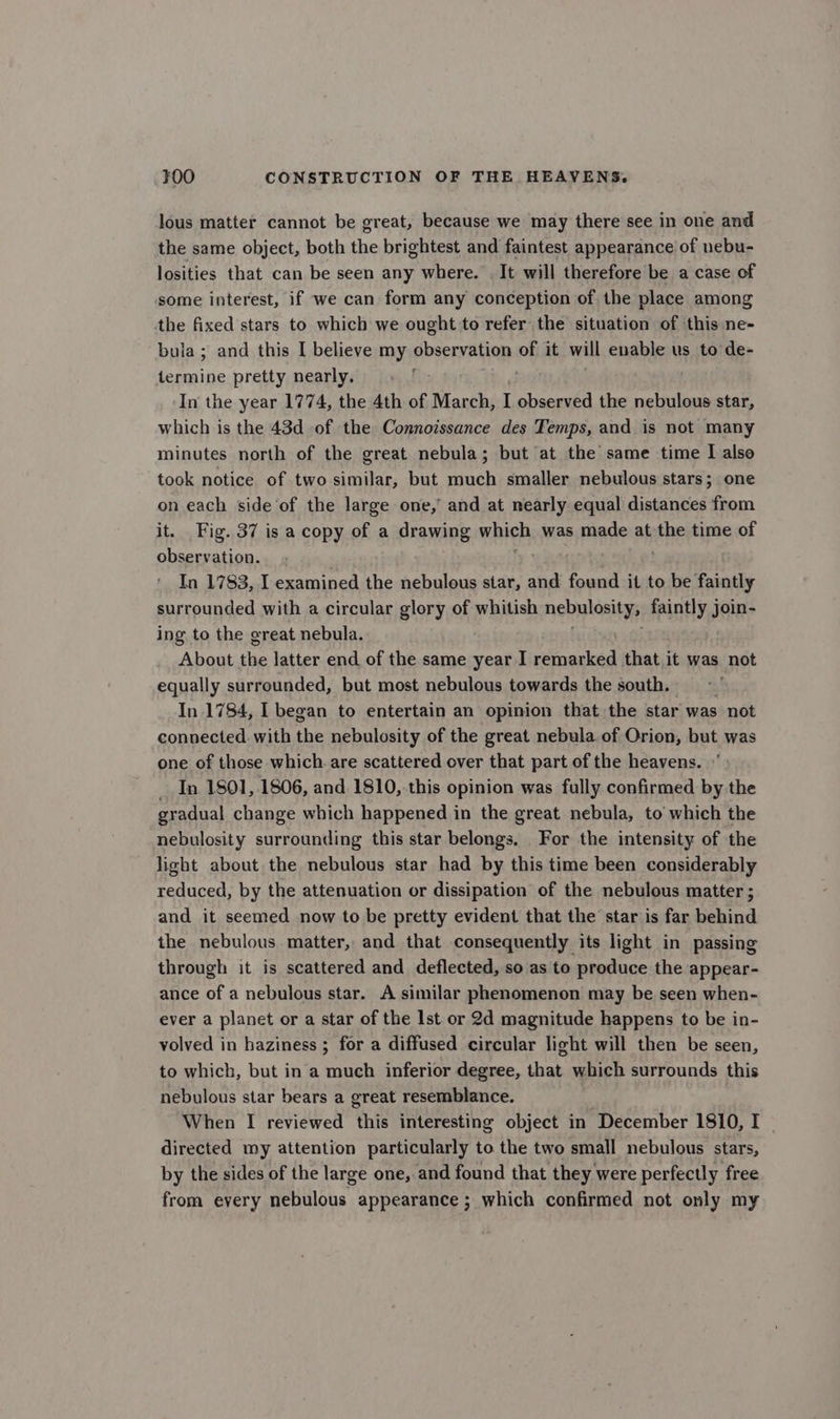 lous matter cannot be great, because we may there see in one and the same object, both the brightest and faintest appearance of nebu- losities that can be seen any where. It will therefore be a case of some interest, if we can form any conception of the place among the fixed stars to which we ought to refer the situation of this ne- bula; and this I believe my observation of it will enable us to de- “neg pretty nearly. In the year 1774, the 4th of March, I observed the nebulous star, which is the 43d of the Connoissance des Temps, and is not many minutes north of the great nebula; but at the same time I also took notice of two similar, but much smaller nebulous stars; one on each side ‘of the large one,’ and at nearly equal distances from it. Fig. 37 is a copy of a drawing nigh was made at the time of observation. In 1783, I examined the nebulous star, and found it to be faintly surrounded with a circular glory of whitish nebylositys faintly join- ing to the great nebula. About the latter end of the same year I pe casiotd that it was not equally surrounded, but most nebulous towards the south. In 1784, I began to entertain an opinion that the star was not connected with the nebulosity of the great nebula of Orion, but was one of those which. are scattered over that part of the heavens. _ In 1801, 1806, and 1810, this opinion was fully confirmed by the gradual change which happened in the great nebula, to which the nebulosity surrounding this star belongs. For the intensity of the light about the nebulous star had by this time been considerably reduced, by the attenuation or dissipation of the nebulous matter ; and it seemed now to be pretty evident that the star is far behind the nebulous matter, and that consequently its light in passing through it is scattered and deflected, so as to produce the appear- ance of a nebulous star. A similar phenomenon may be seen when- ever a planet or a star of the Ist or 2d magnitude happens to be in- volved in haziness ; for a diffused circular light will then be seen, to which, but in a much inferior degree, that which surrounds this nebulous star bears a great resemblance. When I reviewed this interesting object in December 1810, I directed my attention particularly to the two small nebulous stars, by the sides of the large one, and found that they were perfectly free from every nebulous appearance; which confirmed not only my