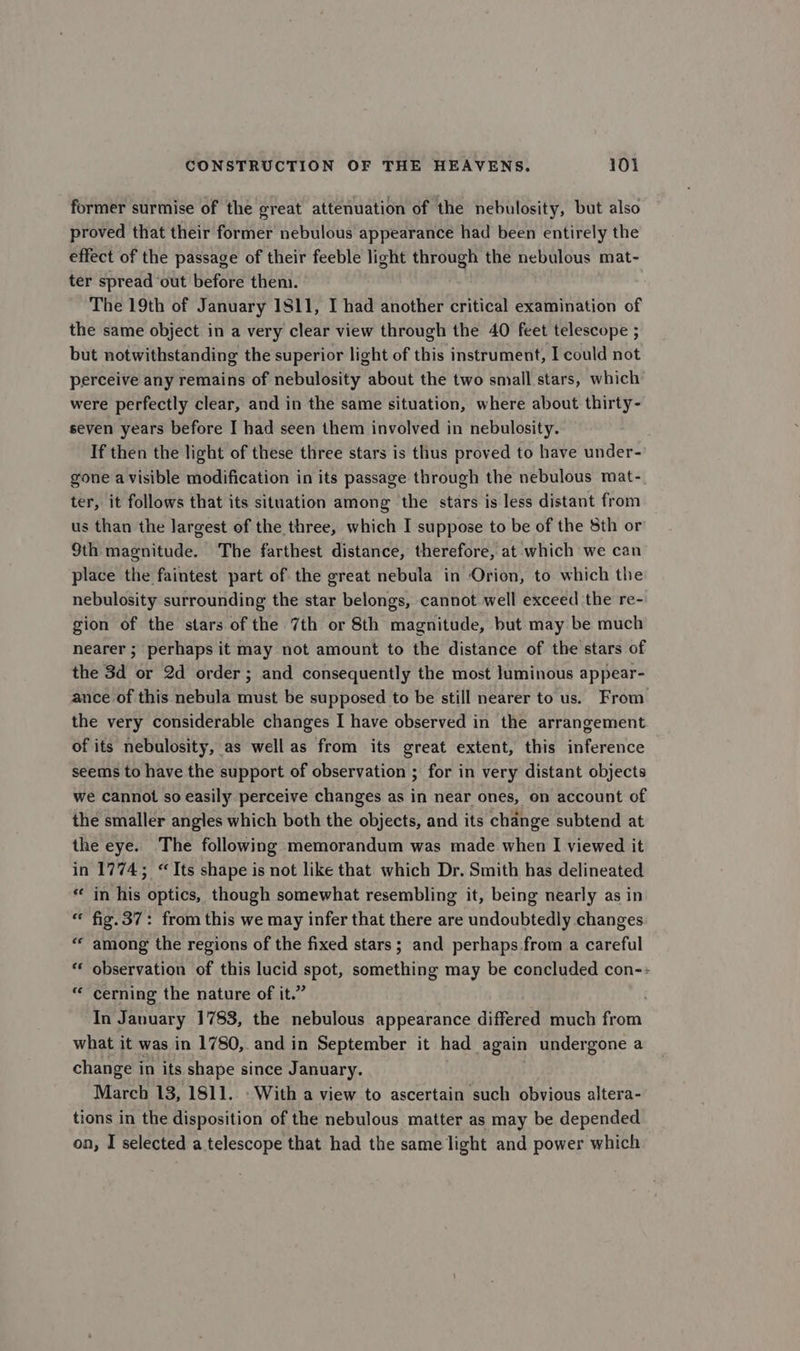 former surmise of the great attenuation of the nebulosity, but also proved that their former nebulous appearance had been entirely the effect of the passage of their feeble light through the nebulous mat- ter spread out before them. The 19th of January 1811, I had another critical examination of the same object in a very clear view through the 40 feet telescope ; but notwithstanding the superior light of this instrument, I could not perceive any remains of nebulosity about the two small stars, which were perfectly clear, and in the same situation, where about thirty- seven years before I had seen them involved in nebulosity. If then the light of these three stars is thus proved to have under- gone a visible modification in its passage through the nebulous mat- ter, it follows that its situation among the stars is less distant from us than the largest of the three, which I suppose to be of the 8th or 9th magnitude. The farthest distance, therefore, at which we can place the faintest part of the great nebula in Orion, to which the nebulosity surrounding the star belongs, cannot well exceed the re- gion of the stars of the 7th or 8th magnitude, but may be much nearer ; perhaps it may not amount to the distance of the stars of the 3d or 2d order; and consequently the most luminous appear- ance of this nebula must be supposed to be still nearer to us. From the very considerable changes I have observed in the arrangement of its nebulosity, as well as from its great extent, this inference seems to have the support of observation ; for in very distant objects we cannot so easily perceive changes as in near ones, on account of the smaller angles which both the objects, and its change subtend at the eye. The following memorandum was made when I viewed it in 1774; “Its shape is not like that which Dr. Smith has delineated * in his optics, though somewhat resembling it, being nearly as in “ fig.37: from this we may infer that there are undoubtedly changes “ among the regions of the fixed stars; and perhaps from a careful observation of this lucid spot, something may be concluded con-- “ cerning the nature of it.” In January 1783, the nebulous appearance differed much from what it was in 1780, and in September it had again undergone a change in its shape since January. March 13, 1811. » With a view to ascertain such obvious altera- tions in the disposition of the nebulous matter as may be depended on, I selected a telescope that had the same light and power which