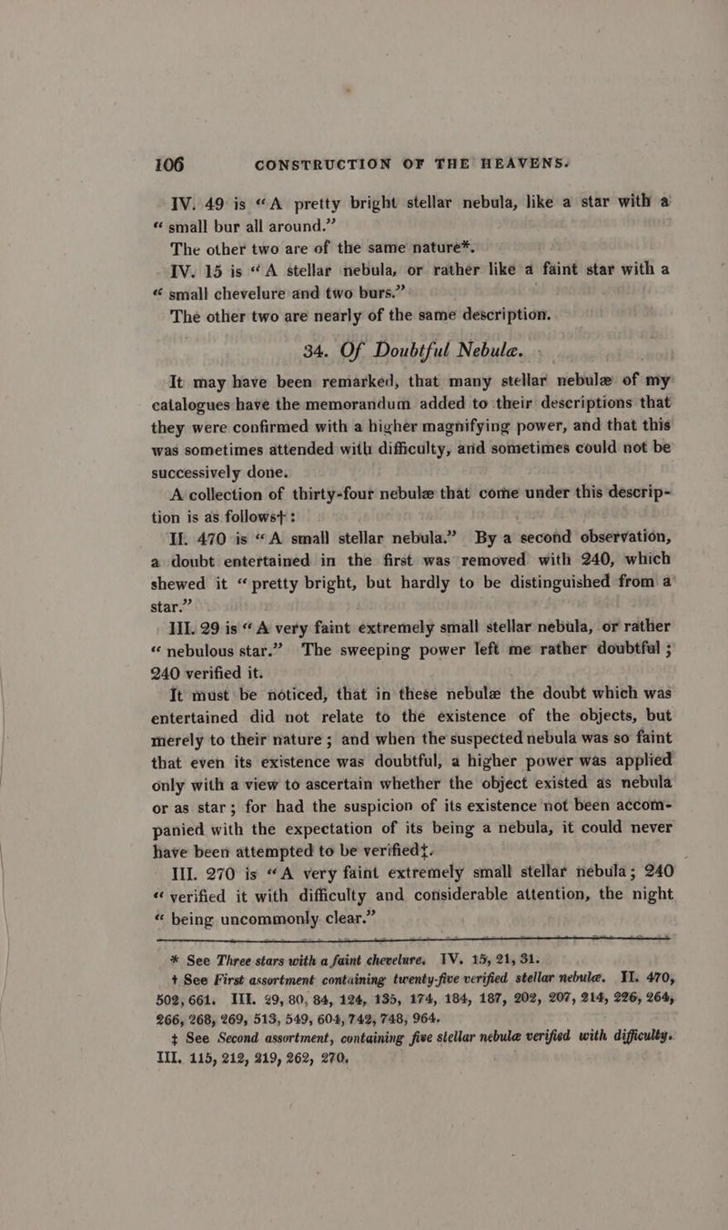 IV. 49 is “A pretty bright stellar nebula, like a star with a “ small bur all around.” The other two are of the same nature*. IV. 15 is “A stellar nebula, or rather like a faint star with a « small chevelure and two burs.” The other two are nearly of the same description. 34. Of Doubtful Nebula. It may have been remarked, that many stellar nebula of my catalogues have the memorandum added to their descriptions that they were confirmed with a higher magnifying power, and that this was sometimes attended with difficulty, ard sometimes could not be successively done. A collection of thirty-four nebule that come under this descrip- tion is as follows : I. 470 is «A small stellar nebula.” By a are observation, a doubt entertained in the first was removed with 240, which shewed it “pretty bright, but hardly to be distinguished from a star.” III. 29 is “ A very faint extremely small stellar nebula, or rather “ nebulous star.” The sweeping power left me rather doubtful ; 240 verified it. It must be noticed, that in these nebule the doubt which was entertained did not relate to the existence of the objects, but rierely to their nature ; and when the suspected nebula was so faint that even its existence was doubtful, a higher power was applied only with a view to ascertain whether the object existed as nebula or as star; for had the suspicion of its existence not been accom- panied with the expectation of its being a nebula, it could never have been attempted to be verifiedt. III. 270 is “A very faint extremely small stellar nebula; 240 “verified it with difficulty and considerable attention, the night “ being UnCoTRe Lam clear.”