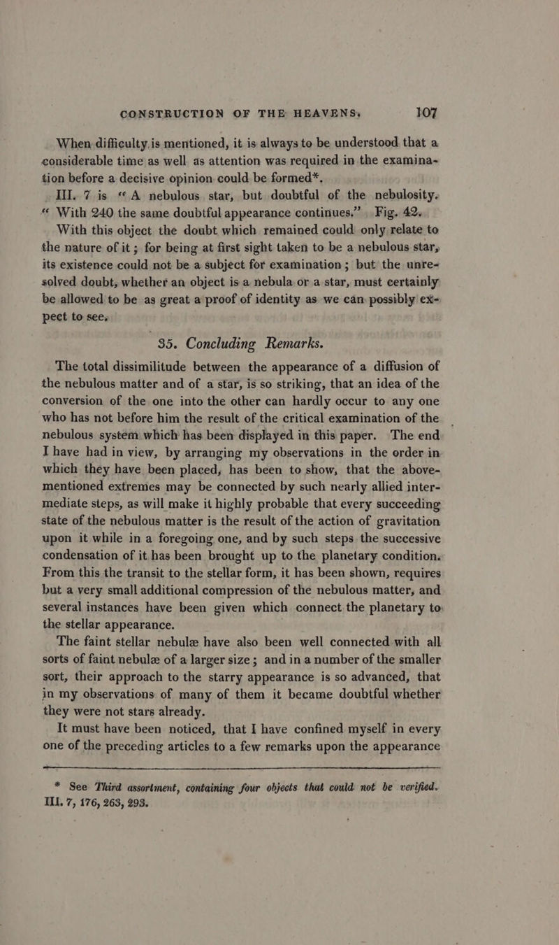 When difficulty.is mentioned, it is always to be understood that a considerable time as well. as attention was required in the examina- tion before a decisive opinion could be formed*. III. 7 is «A nebulous star, but doubtful of the nebulosity. «« With 240 the same doubtful appearance continues.” _ Fig, 42. With this object the doubt which remained could only relate to the nature of it ; for being at first sight taken to be a nebulous star, its existence could not be a subject for examination; but the unre- solved doubt, whether an object is a nebula. or a star, must certainly be allowed to be as great a proof of identity as we can possibly ex- pect to see, 35. Concluding Remarks. The total dissimilitude between the appearance of a diffusion of the nebulous matter and of a star, is so striking, that an idea of the conversion of the one into the other can hardly occur to any one who has not before him the result of the critical examination of the nebulous system which has been displayed in this paper. The end Ihave had in view, by arranging my observations in the order in which they have been placed, has been to show, that the above- mentioned extremes may be connected by such nearly allied inter- mediate steps, as will make it highly probable that every succeeding state of the nebulous matter is the result of the action of gravitation upon it while in a foregoing one, and by such steps the successive condensation of it has been brought up to the planetary condition. From this the transit to the stellar form, it has been shown, requires but a very small additional compression of the nebulous matter, and several instances have been given which connect the planetary to: the stellar appearance. The faint stellar nebula have also been well connected with all sorts of faint nebule of a larger size; and in a number of the smaller sort, their approach to the starry appearance is so advanced, that in my observations of many of them it became doubtful whether they were not stars already. It must have been noticed, that I have confined myself in every one of the preceding articles to a few remarks upon the appearance * See Third assortment, containing four objects that could not be verified. ILL. 7, 176, 263, 293.