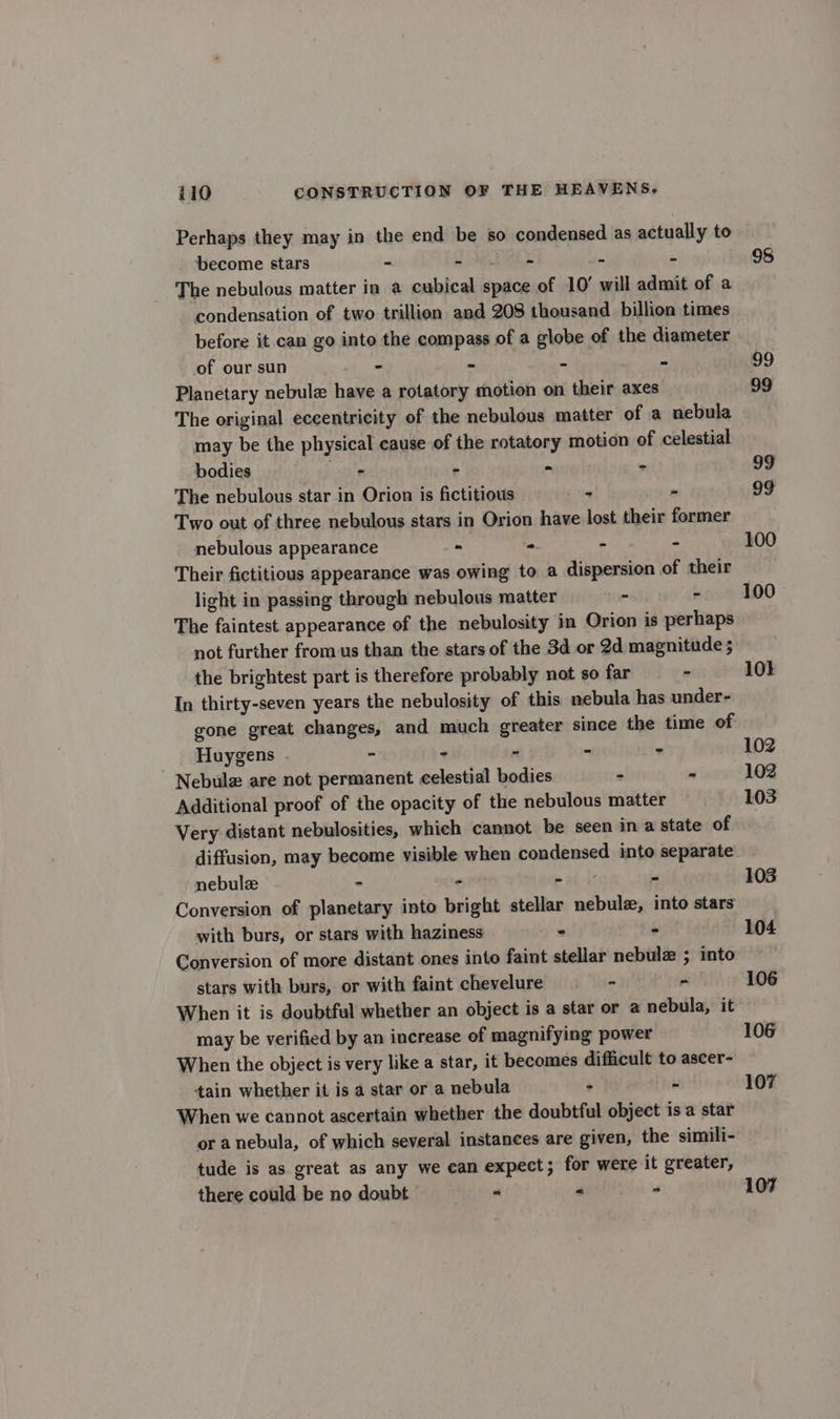 Perhaps they may in the end be so condensed as actually to become stars - - - - - The nebulous matter in a cubical space of 10’ will admit of a condensation of two trillion and 208 thousand billion times before it can go into the compass of a globe of the diameter of our sun - ° - - Planetary nebula have a rotatory motion on their axes The original eccentricity of the nebulous matter of a nebula may be the physical cause of the rotatory motion of celestial bodies - . - - The nebulous star in Orion is fictitious - - Two out of three nebulous stars in Orion have lost their former nebulous appearance - - &gt; = Their fictitious appearance was owing to a dispersion of their light in passing through nebulous matter - . The faintest appearance of the nebulosity in Orion is perhaps not further from us than the stars of the 3d or 2d magnitude; the brightest part is therefore probably not so far - In thirty-seven years the nebulosity of this nebula has under- gone great changes, and much greater since the time of Huygens . - - - - - Nebulz are not permanent celestial bodies - - Additional proof of the opacity of the nebulous matter Very distant nebulosities, which cannot be seen in a state of diffusion, may become visible when condensed into separate nebulze - - » il, if - Conversion of planetary into bright stellar nebulz, into stars with burs, or stars with haziness ° ‘ Conversion of more distant ones into faint stellar nebula ; into stars with burs, or with faint chevelure - ~ When it is doubtful whether an object is a star or a nebula, it may be verified by an increase of magnifying power When the object is very like a star, it becomes difficult to ascer- ‘tain whether it is a star or a nebula : - When we cannot ascertain whether the doubtful object is a star or anebula, of which several instances are given, the simili- tude is as great as any we ean expect; for were it greater, there could be no doubt - « “ 98 99 99 99 99 100 100 10} 102 102 103 103 104 106 106 107 107