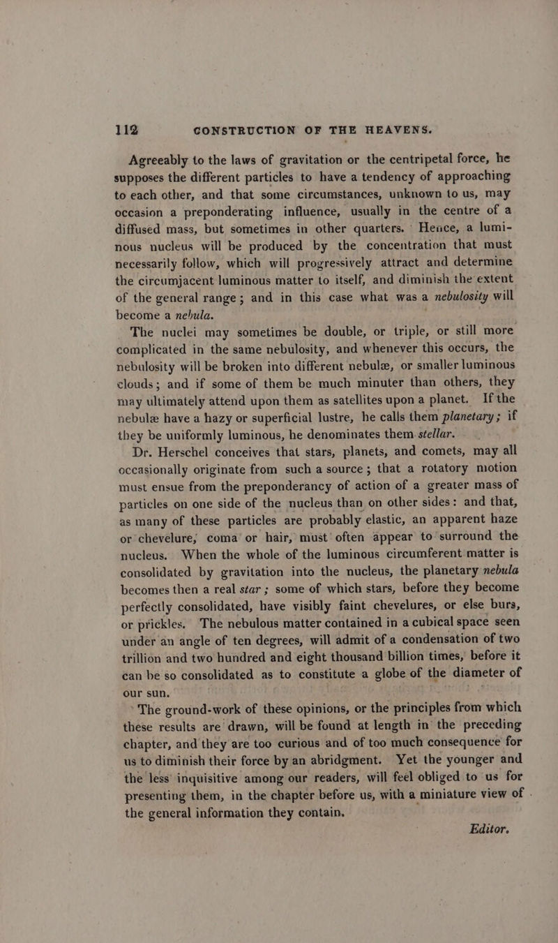 Agreeably to the laws of gravitation or the centripetal force, he supposes the different particles to have a tendency of approaching to each other, and that some circumstances, unknown to us, may occasion a preponderating influence, usually in the centre of a diffused mass, but sometimes in other quarters. Hence, a lumi- nous nucleus will be produced by the concentration that must necessarily follow, which will progressively attract and determine the circumjacent luminous matter to itself, and diminish the extent of the general range; and in this case what was a nebulosity will become a nebula. The nuclei may sometimes be double, or triple, or still more complicated in the same nebulosity, and whenever this occurs, the nebulosity will be broken into different nebule, or smaller luminous clouds; and if some of them be much minuter than others, they may ultimately attend upon them as satellites upon a planet. If the nebule have a hazy or superficial lustre, he calls them planetary; if they be uniformly luminous, he denominates them stellar. Dr. Herschel conceives that stars, planets, and comets, may all occasionally originate from such a source ; that a rotatory motion must ensue from the preponderancy of action of a greater mass of particles on one side of the nucleus than on other sides: and that, as many of these particles are probably elastic, an apparent haze or chevelure; coma or hair, must’ often appear to surround the nucleus. When the whole of the luminous circumferent matter is consolidated by gravitation into the nucleus, the planetary nebula becomes then a real star ; some of which stars, before they become perfectly consolidated, have visibly faint chevelures, or else burs, or prickles. The nebulous matter contained in a cubical space seen under an angle of ten degrees, will admit of a condensation of two trillion and two hundred and eight thousand billion times, before it can be so consolidated as to constitute a globe of the diameter of our sun. .s ' The ground-work of these opinions, or the principles from which these results are drawn, will be found at length in the preceding chapter, and they are too curious and of too much consequence for us to diminish their force by an abridgment. Yet the younger and the less’ inquisitive among our readers, will feel obliged to us for presenting them, in the chapter before us, with a miniature view of . the general information they contain. Eadttor.