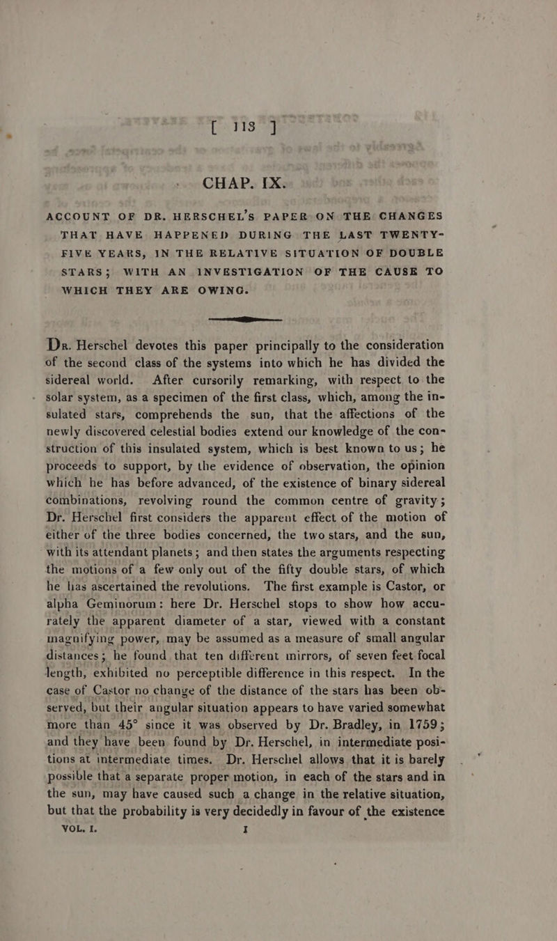 Ce FS. eee CHAP. [X. ACCOUNT OF DR. HERSCHEL’S PAPER ON THE CHANGES THAT HAVE HAPPENED DURING THE LAST TWENTY- FIVE YEARS, IN THE RELATIVE SITUATION OF DOUBLE STARS; WITH AN INVESTIGATION OF THE CAUSE TO WHICH THEY ARE OWING. ee Dr. Herschel devotes this paper principally to the consideration of the second class of the systems into which he has divided the sidereal world. After cursorily remarking, with respect to the solar system, as a specimen of the first class, which, among the in- sulated stars, comprehends the sun, that the affections of the newly discovered celestial bodies extend our knowledge of the con- struction of this insulated system, which is best known to us; he proceeds to support, by the evidence of observation, the opinion which he has before advanced, of the existence of binary sidereal combinations, revolving round the common centre of gravity ; Dr. Herschel first considers the apparent effect of the motion of either of the three bodies concerned, the two stars, and the sun, with its attendant planets; and then states the arguments respecting the motions of a few only out of the fifty double stars, of which he las ascertained the revolutions. The first example is Castor, or alpha Geminorum: here Dr. Herschel stops to show how accu- rately the apparent diameter of a star, viewed with a constant magnifying power, may be assumed as a measure of small angular distances ; he found that ten different mirrors, of seven feet focal length, exhibited no perceptible difference in this respect. In the case of Castor no change of the distance of the stars has been ob- served, but their angular situation appears to have varied somewhat more than 45° since it was observed by Dr. Bradley, in 1759; and they have been found by Dr. Herschel, in intermediate posi- tions at intermediate times. Dr. Herschel allows that it is barely possible that a separate proper motion, in each of the stars and in the sun, may have caused such a change in the relative situation, but that the probability is very decidedly in favour of the existence VOL, I. I