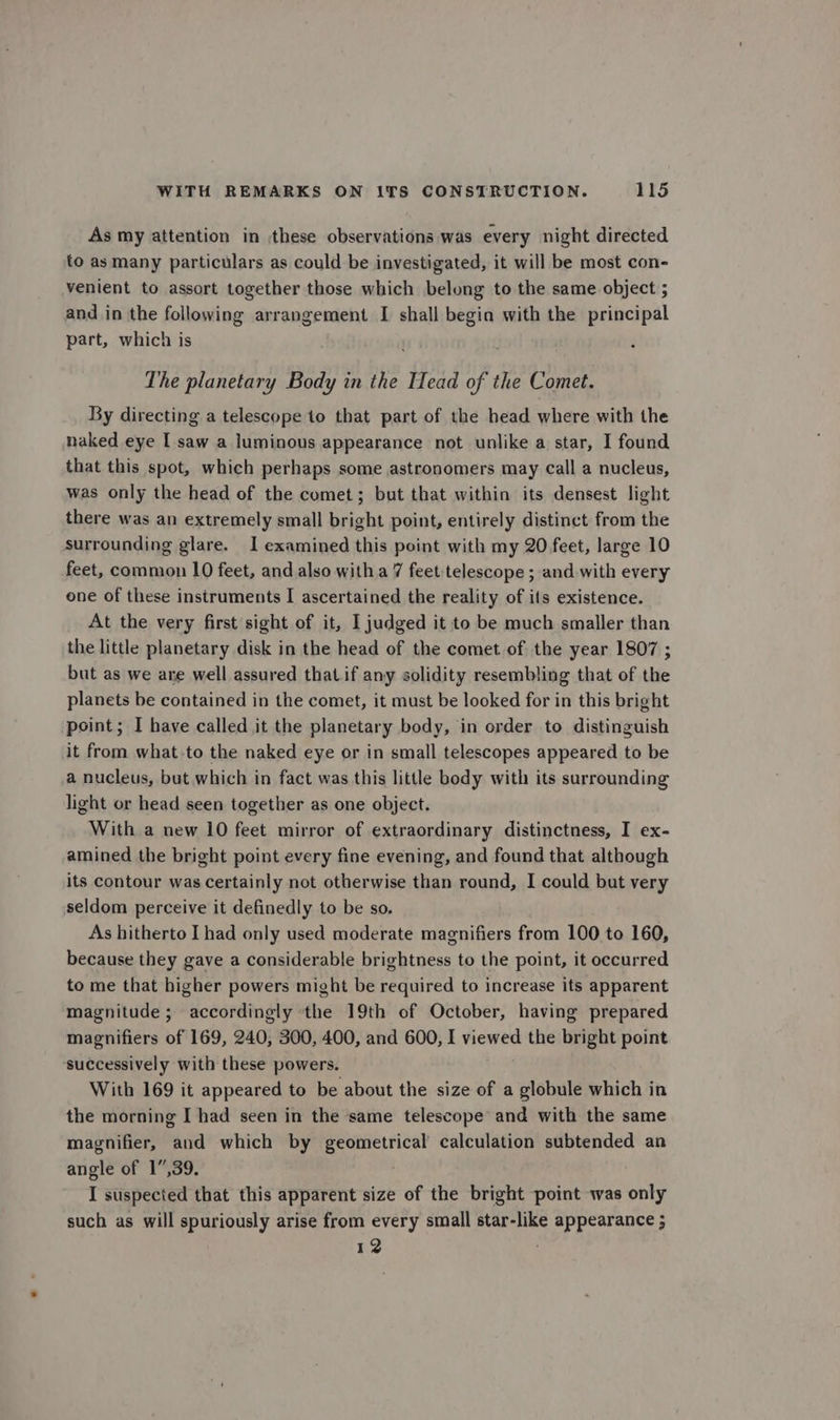 As my attention in these observations was every night directed to as many particulars as could be investigated, it will be most con- venient to assort together those which belong to the same object ; and in the following arrangement I shall begin with the principal part, which is The planetary Body in the Head of the Comet. By directing a telescope to that part of the head where with the naked eye I saw a luminous appearance not unlike a star, I found that this spot, which perhaps some astronomers may call a nucleus, was only the head of the comet; but that within its densest light there was an extremely small bright point, entirely distinct from the surrounding glare. 1 examined this point with my 20 feet, large 10 feet, common 10 feet, and also with a 7 feet telescope ; and with every one of these instruments I ascertained the reality of its existence. At the very first sight of it, I judged it to be much smaller than the little planetary disk in the head of the comet of the year 1807 ; but as we are well assured thatif any solidity resembling that of the planets be contained in the comet, it must be looked for in this bright point; I have called it the planetary body, in order to distinguish it from what-to the naked eye or in small telescopes appeared to be a nucleus, but which in fact was this little body with its surrounding light or head seen together as one object. With a new 10 feet mirror of extraordinary distinctness, I ex- amined the bright point every fine evening, and found that although its contour was certainly not otherwise than round, I could but very seldom perceive it definedly to be so. As hitherto [had only used moderate magnifiers from 100 to 160, because they gave a considerable brightness to the point, it occurred to me that higher powers might be required to increase its apparent magnitude; accordingly ‘the 19th of October, having prepared magnifiers of 169, 240, 300, 400, and 600, I viewed the bright point successively with these powers. With 169 it appeared to be about the size of a globule which in the morning I had seen in the same telescope and with the same magnifier, and which by geometrical calculation subtended an angle of 17,39. I suspected that this apparent size of the bright point was only such as will spuriously arise from every small star-like appearance ; 12