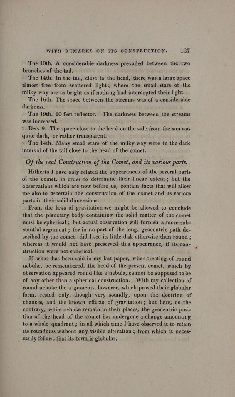 The 10th. A considerable darkness prevailed between the two branches of the tail. : The 14th. In the tail, close to the head, there was a large space almost free from scattered light; where the smail stars of the milky way are as bright as if nothing had intercepted their light. The 16th. The space between the streams was of a considerable darkness. The 19th. 10 feet reflector. The darkness between the streams was increased. Dec. 9. The space close to the head on the side from the sun was quite dark, or rather transparent. + The 14th. Many small stars of the milky way were in the dark interval of the tail close to the head of the comet. _Of the real Construction of the Comet, and its various parts. Hitherto I have only related the appearances of the several parts of the comet, in order to determine their linear extent; but the observations which are now before us, contain facts that will allow me also to ascertain the construction of the comet and its various parts in their solid dimensions. From the laws of gravitation,we might be allowed to conclude that the planetary body containing the solid matter of the comet must be spherical ; but actual observation will furnish a more sub- stantial argument ; for in no part of the long, geocentric path de- scribed by the comet, did I see its little disk otherwise than round ; whereas it would not have preserved this appearance, if its con- struction were not spherical. If what has been said in my last paper, when treating of round nebule, be remembered, the head of the present comet, which by observation appeared round like a nebula, cannot be supposed to be of any other than a spherical construction. With my collection of round nebulz the arguments, however, which proved their globular form, rested only, though very soundly, upon the doctrine of chances, and the known effects of gravitation; but here, on the contrary, while nebula remain in their places, the geocentric posi- tion of the head of the comet has undergone a change amounting to a whole quadrant ; in all which time I have observed it to retain its roundness without any visible alteration; from which it neces- sarily follows that its form.is globular.