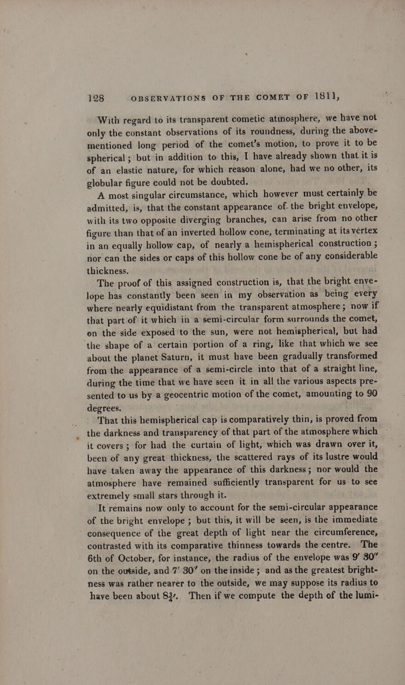 With regard to its transparent cometic atmosphere, we have not only the constant observations of its roundness, during the above- mentioned long period of the comet’s motion, to prove it to be spherical ; but in addition to this, I have already shown that it is of an elastic nature, for which reason alone, had we no other, its globular figure could not be doubted. A most singular circumstance, which however must certainly be admitted, is, that the constant appearance of. the bright envelope, with its two opposite diverging branches, can arise from no other figure than that of an inverted hollow cone, terminating at its vertex in an equally hollow cap, of nearly a hemispherical construction ; nor can the sides or caps of this hollow cone be of any considerable thickness. The proof of this assigned construction is, that the bright enve- lope has constantly been seen in my observation as being every where nearly equidistant from the transparent atmosphere ; now if that part of it which in a semi-circular form surrounds the comet, on the side exposed to the sun, were not hemispherical, but had the shape of a certain portion of a ring, like that which we see about the planet Saturn, it must have been gradually transformed from the appearance of a semi-circle into that of a straight line, during the time that we have seen it in all the various aspects pre- sented to us by a geocentric motion of the comet, amounting to 90 degrees. That this hemispherical cap is comparatively thin, is proved from the darkness and transparency of that part of the atmosphere which it covers; for had the curtain of light, which was drawn over it, been of any great thickness, the scattered rays of its lustre would have taken away the appearance of this darkness; nor would the atmosphere have remained sufficiently transparent for us to see extremely small stars through it. It remains now only to account for the semi-circular appearance of the bright envelope ; but this, it will be seen, is the immediate consequence of the great depth of light near the circumference, contrasted with its comparative thinness towards the centre. The 6th of October, for instance, the radius of the envelope was 9’ 30” on the outside, and 7’ 30” on the inside ; and as the greatest bright- ness was rather nearer to the outside, we may suppose its radius to have been about 837. Then if we compute the depth of the lumi-