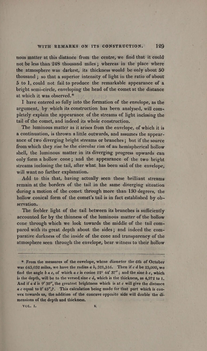 nous matter at this distance from the centre, we find that it could not be less than 248 thousand miles ; whereas in the place where the atmosphere was darkest, its thickness would be only about 50 thousand ; so that a superior intensity of light in the ratio of about 5 to 1, could not fail to produce the remarkable appearance of a bright semi-circle, enveloping the head of the comet at the distance at which it was observed.* I have entered so fully into the formation of the envelope, as the argument, by which its construction has been analysed, will com- pletely explain the appearance of the streams of light inclosing the tail of the comet, and indeed its whole construction. The luminous matter as it arises from the envelope, of which it is a continuation, is thrown a little outwards, and assumes the appear- ance of two diverging bright streams or branches; but if the source from which they rise be the circular rim of an hemispherical hollow shell, the luminous matter in its diverging progress upwards can only form a hollow cone; and the appearance of the two bright streams inclosing the tail, after what has been said of the envelope, will want no farther explanation. Add to this that, having actually seen these brilliant streams remain at the borders of the tail in the same diverging situation during a motion of the comet through more than 130 degrees, the hollow conical form of the comet’s tail is in fact established by ob- servation. The feebler light of the tail between its branches is sufficiently accounted for by the thinness of the luminous matter of the hollow cone through which we look towards the middle of the tail com- pared with its great depth about the sides; and indeed the com- parative darkness of the inside of the cone and transparency of the atmosphere seen through the envelope, bear witness to their hollow * From the measures of the envelope, whose diameter the 6th of October was 643,032 miles, we have the radius a b, 521,516. Then if ¢ d be 25,000, we find the angle b ac, of which ac is cosine 22° 44’ 37”; and the sine b c, which is the depth, will be to the versed sine c d, which is the thickness, as 4,972 to 1. And if ad is 9’ 30”, the greatest brightness which is at c will give the distance ac equal to 8’ 45,7. This calculation being made for that part which is con- vex towards us, the addition of the concave opposite side will double the di- mensions of the depth and thickness. VOL. I. K