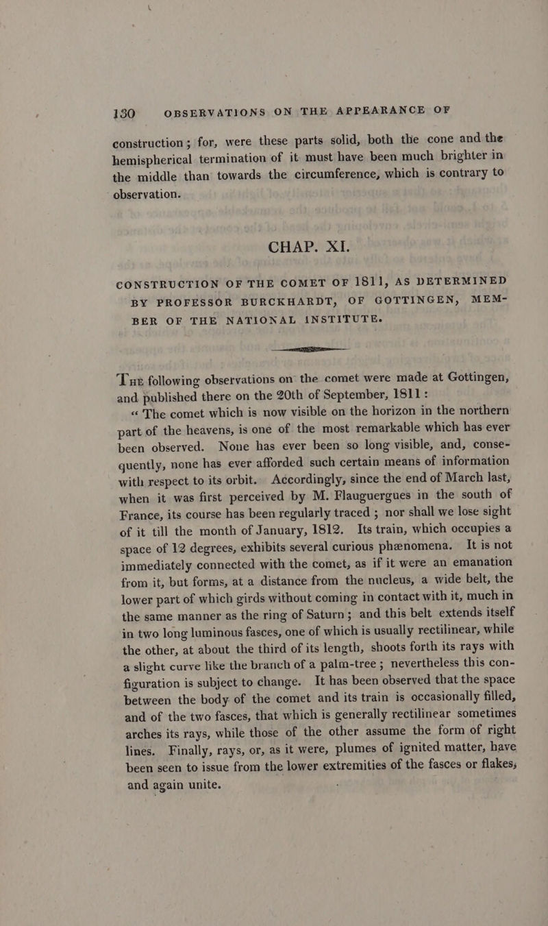 construction ; for, were these parts solid, both the cone and the hemispherical termination of it must have been much brighter in the middle than towards the circumference, which is contrary to observation. CHAP. XI. CONSTRUCTION OF THE COMET OF 1811, AS DETERMINED BY PROFESSOR BURCKHARDT, OF GOTTINGEN, MEM- BER OF THE NATIONAL INSTITUTE. ———— ‘Lun following observations on the comet were made at Gottingen, and published there on the 20th of September, 1811: « The comet which is now visible on the horizon in the northern part of the heavens, is one of the most remarkable which has ever been observed. None has ever been so long visible, and, conse- quently, none has ever afforded such certain means of information with respect to its orbit. Accordingly, since the end of March last, when it was first perceived by M. Flauguergues in the south of France, its course has been regularly traced ; nor shall we lose sight of it till the month of January, 1812. Its train, which occupies a space of 12 degrees, exhibits several curious phenomena. It is not immediately connected with the comet, as if it were an emanation from it, but forms, at a distance from the nucleus, a wide belt, the lower part of which girds without coming in contact with it, much in the same manner as the ring of Saturn; and this belt extends itself in two long luminous fasces, one of which is usually rectilinear, while the other, at about the third of its length, shoots forth its rays with a slight curve like the branch of a palm-tree ; nevertheless this con- figuration is subject to change. It has been observed that the space between the body of the comet and its train is occasionally filled, and of the two fasces, that which is generally rectilinear sometimes arches its rays, while those of the other assume the form of right lines. Finally, rays, or, as it were, plumes of ignited matter, have been seen to issue from the lower extremities of the fasces or flakes; and again unite.