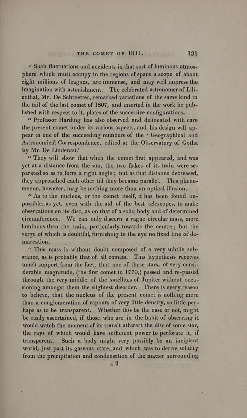 « Such flactuations and accidents in that sort of luminous atmos- phere which must occupy in the regions. of space a scope of about eight millions of leagues, are immense, and may well impress the imagination with astonishment. The celebrated astronomer of Lili- enthal, Mr. De Schroetter, remarked variations of the same kind in the tail of the last comet of 1807, and inserted in the work he pub- lished with respect to it, plates of the successive configurations. “ Professor Harding has also observed and delineated with care the present comet under its various aspects, and his design will ap- pear in one of the succeeding numbers of the ‘ Geographical and Astronomical Correspondence, edited at the Observatory of Gotha by Mr. De Lindenau.’ “ They will show that when the comet first appeared, and was yet at a distance from the sun, the two flakes of its train were se- parated so as to form a right angle ; but as that distance decreased, they approached each other till they became parallel. This pheno- menon, however, may be nothing more than an optical illusion. «As tothe nucleus, or the comet itself, it has been found im- possible, as yet, even with the aid of the best telescopes, to make observations on its disc, as on that of a solid body and of determined circumference. We can only discern a vague circular mass, more luminous than the train, particularly towards the centre; but the verge of which is doubtful, furnishing to the eye no fixed line of de- marcation. «This mass is without doubt composed of a very subtile sub- stance, as is probably that of all comets. This hypothesis receives much support from the fact, that one of these stars, of very consi- derable magnitude, (the first comet in 1770,) passed and re-passed through the very middle of the satellites of Jupiter without occa- sioning amongst them the slightest disorder. There is every reason to believe, that the nucleus of the present comet is nothing more than a conglomeration of vapours of very little density, so little per- haps as to be transparent. Whether this be the case or not, might be easily ascertained, if those who are in the habit of observing it would watch the moment of its transit athwart the disc of some star, the rays of which would have sufficient power to perforate it, if transparent. Such a body might very possibly be an incipient world, just past its gaseous state, and which. was to derive solidity from the precipitation and condensation of the matter surrounding K 2