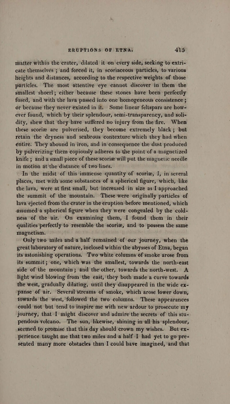 matter within the crater, dilated it on every side, seeking to extri- cate themselves ; and forced it, in scoriaceous particles, to various heights and distances, according to the respective weights of those particles. The most attentive eye cannot discover in them the smallest shoerl; either because these stones have been perfectly fused, and with the lava passed into one homogeneous consistence ; or because they never ‘existed in it. Some linear feltspars are how- ever found, which by their splendour, semi-transparency, and soli- dity, shew that they have suffered no ‘injury from the fire. When these scorie are pulverised, they become extremely black ; but retain the dryness and scabrous contexture which they had when entire. They abound in iron, and in consequence the dust produced by pulverizing them copiously adheres to the point'of a magnetized knife ; and a small piece of these’scorie will put the magnetic needle in motion at'the distance of two lines. In the midst of this ‘imiietise quantity of scoriz, I, in several places, met with some substances of a spherical figure, which, like the lava, were at first small, but ‘increased ‘in size as I approached the summit of the mountain. These'were originally particles of lava ejected from the crater in the eruption’ before mentioned, which assumed a spherical figure when they were congealed by the cold- ness of the air. On examining them, I found them in their qualities perfectly to resemble ‘the ‘scorize, and ‘to possess the same magnetism. Only two miles and‘a half remained ‘of our journey, when the great laboratory of nature, inclosed within the abysses of Etna, began its astonishing operations. Two white columns of smoke arose from its summit ; one, which was ‘the smallest, towards the north-east side of the mountain‘; ‘and the other, towards the north-west. A light wind blowing from ‘the east, ‘they both made a curve towards the west, gradually dilating, until they disappeared in the wide ex- panse of air. ‘Several’streams of smoke, which arose lower down, towards the west, followed’ the two columns. ‘These appearances could not but tend to inspire'me with new ardour to prosecute my journey, that I' might discover and admire the secrets of this stu- pendous volcano. The sun, ‘likewise, shining in-all his splendour, seemed to promise that this day should crown my wishes. But ex- perience taught me that two miles anda half I had yet to go pre- sented many more obstacles than I could have imagined, and that