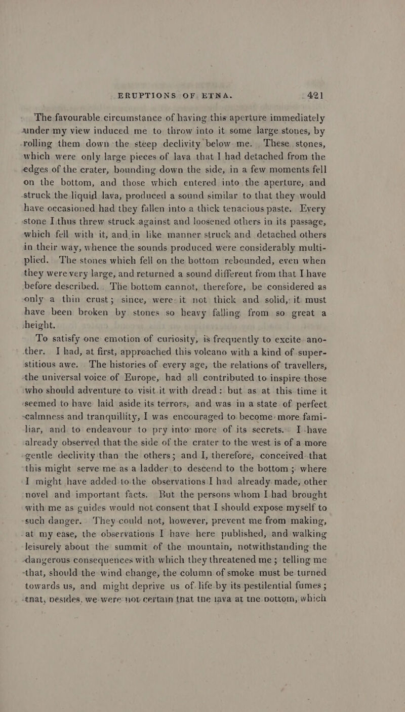 The favourable circumstance of having this aperture immediately under my view induced me to throw into it some large stones, by rolling them down the steep declivity below me. These. stones, which were only large pieces of lava that I had detached from the edges of the crater, bounding down the side, in a few moments fell on the bottom, and those which entered into the aperture, and -struck the liquid lava, produced a sound similar to that they would have occasioned had they fallen into a thick tenacious paste. Every stone I.thus threw struck against and loosened others in its passage, which fell with: it, and.in like manner struck and detached others in their way, whence the sounds produced were considerably multi- plied. The stones which fell on the bottom rebounded, even when they were very large, and returned a sound different from that I have ‘before described... The bottom cannot, therefore, be considered as only a thin crust; since, were. it not thick and solid,: it: must have been broken by stones so heavy falling from so great a height. To satisfy one emotion of curiosity, is frequently to excite ano- ther. I kad, at first, approached this volcano with a kind of super- stitious awe. The histories of every age, the relations of travellers, the universal voice of Europe, had all contributed to inspire those who should adventure to visit.it with dread: but as at this time it ‘seemed to have laid aside its terrors, and was in a state of perfect calmness and tranquillity, I was encouraged to become: more fami- liar, and. to endeavour to pry into: more of its secrets. I -have already observed that the side of the crater to the west is of a more -gentle declivity:than the others; and I, therefore, conceived. that this might serve meas a ladder.to descend to the bottom ; where I might have added.to.the observations:I had already. made, other novel and important facts. But the persons whom [had brought with me as guides would not consent that I should expose myself to such danger. They could not, however, prevent me from making, -at my ease, the observations I have here published, and walking leisurely about the summit of the mountain, notwithstanding the dangerous consequences with which they threatened me; telling me -that, should the wind change, the column of smoke must be turned towards us, and might deprive us of. life.by its pestilential fumes ; _ tat, pesides, we were nov certain that the lava at tne pottom, which