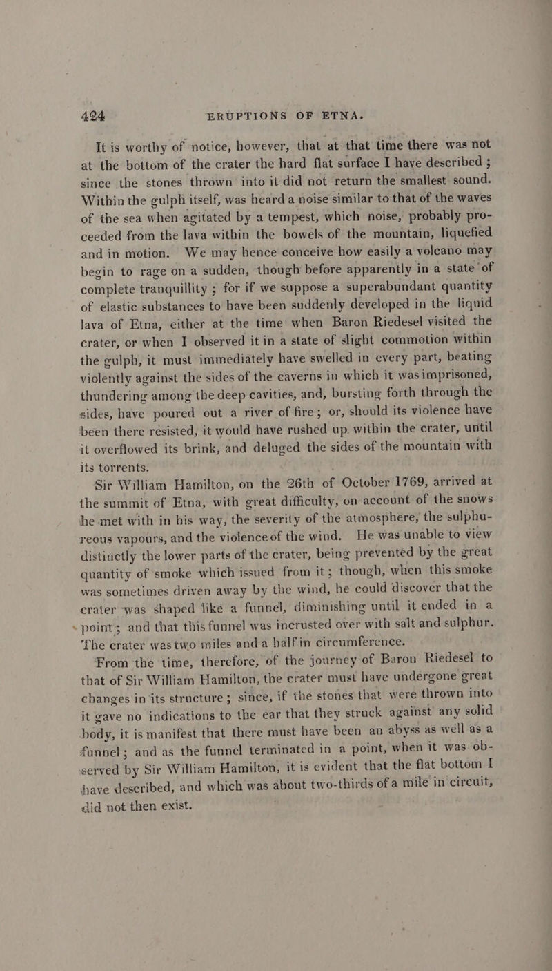 - It is worthy of notice, however, that at that time there was not at the bottom of the crater the hard flat surface I have described ; since the stones thrown into it did not return the smallest sound. Within the gulph itself, was heard a noise similar to that of the waves of the sea when agitated by a tempest, which noise, probably pro- ceeded from the lava within the bowels of the mountain, liquefied and in motion. We may hence conceive how easily a voleano may begin to rage ona sudden, though before apparently in a state of complete tranquillity ; for if we suppose a superabundant quantity of elastic substances to have been suddenly developed in the liquid lava of Etna, either at the time when Baron Riedesel visited the crater, or when I observed it in a state of slight commotion within the gulph, it must immediately have swelled in every part, beating violently against the sides of the caverns in which it was imprisoned, thundering among the deep cavities, and, bursting forth through the sides, have poured out a river of fire; or, should its violence have been there resisted, it would have rushed up. within the crater, until it overflowed its brink, and deluged the sides of the mountain with its torrents. Sir William Hamilton, on the 26th of October 1769, arrived at the summit of Etna, with great difficulty, on account of the snows he met with in his way, the severity of the atmosphere, the sulphu- distinctly the lower parts of the crater, being prevented by the great quantity of smoke which issued from it; though, when this smoke was sometimes driven away by the wind, he could discover that the crater was shaped like a funnel, diminishing until it ended in a point; and that this funnel was incrusted over with salt and sulphur. The crater wastwo miles anda balfin circumference. From the time, therefore, of the journey of Baron Riedesel to that of Sir William Hamilton, the crater must have undergone great changes in ‘its structure ; since, if the stones that were thrown into it gave no indications to the ear that they struck against any solid body, it is manifest that there must have been an abyss as well as a funnel; and as the funnel terminated in a point, when it was. ob- have described, and which was about two-thirds ofa mile in circuit, did not then exist.