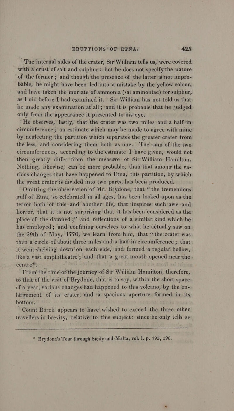 ~The internal sides of the crater, Sir'William tells us, were covered with a crust of salt and sulphur: but'he does not specify the nature of the former ; and though the presence of the latter is not impro- bable, he might have been led into a mistake by the yellow colour, and have taken the muriate of ammonia (sal ammoniac) for sulphur, as I did before I had examined it. Sir William has not told us that he made any examination at all; ’and it is probable that he judged only from the appearance it presented to his eye. ‘He observes, lastly, that the crater was two miles and a halfvin circumference; an estimate which may be made to agree with mine by neglecting the partition which separates the greater crater from the less, and considering them’ both as one. The sum of the two circumferences, according to the’estimate I have given, would not then greatly differ from the ‘measure of Sir William Hamilton. Nothing, likewise, can be more probable, than that among the va- rious changes that have happened to Etna, this partition, by which the great crater is divided into two parts, has been produced. Omitting the observation of Mr. Brydone, that “ the tremendous gulf of Etna, ‘so celebrated in all ages, has been looked upon as the terror both of this and another life, that ‘inspires: such awe «and horror, that it’is not surprising that it has been considered as the place of the damned ;” and reflections of a similar kind which he has employed; and confifing ourselves to what he actually saw on the 29th of May, 1770, we learn from him, that “the:crater was then a circle-of about three miles and a half'in circumference ; ‘that it went shelving down’ on each’ side, and formed a regular hollow, like a vast amphitheatre; and that a great mouth opened near the centre*: oS . . | . } oe ‘From’ the time-of-the'journey of Sir William Hamilton, therefore, to that of the visit of Brydone, that is to say, within the short space of a year, various changes had happened to this volcano, by the en- largement of its crater, and a spacious aperture formed ino its bottom. Count Bérch appears to have. wished to exceed the three other travellers in brevity, relative to this subject: since:he only tells us ET * Brydone’s Tour through Sicily and-Malta, vol. i. p. 195, 196.