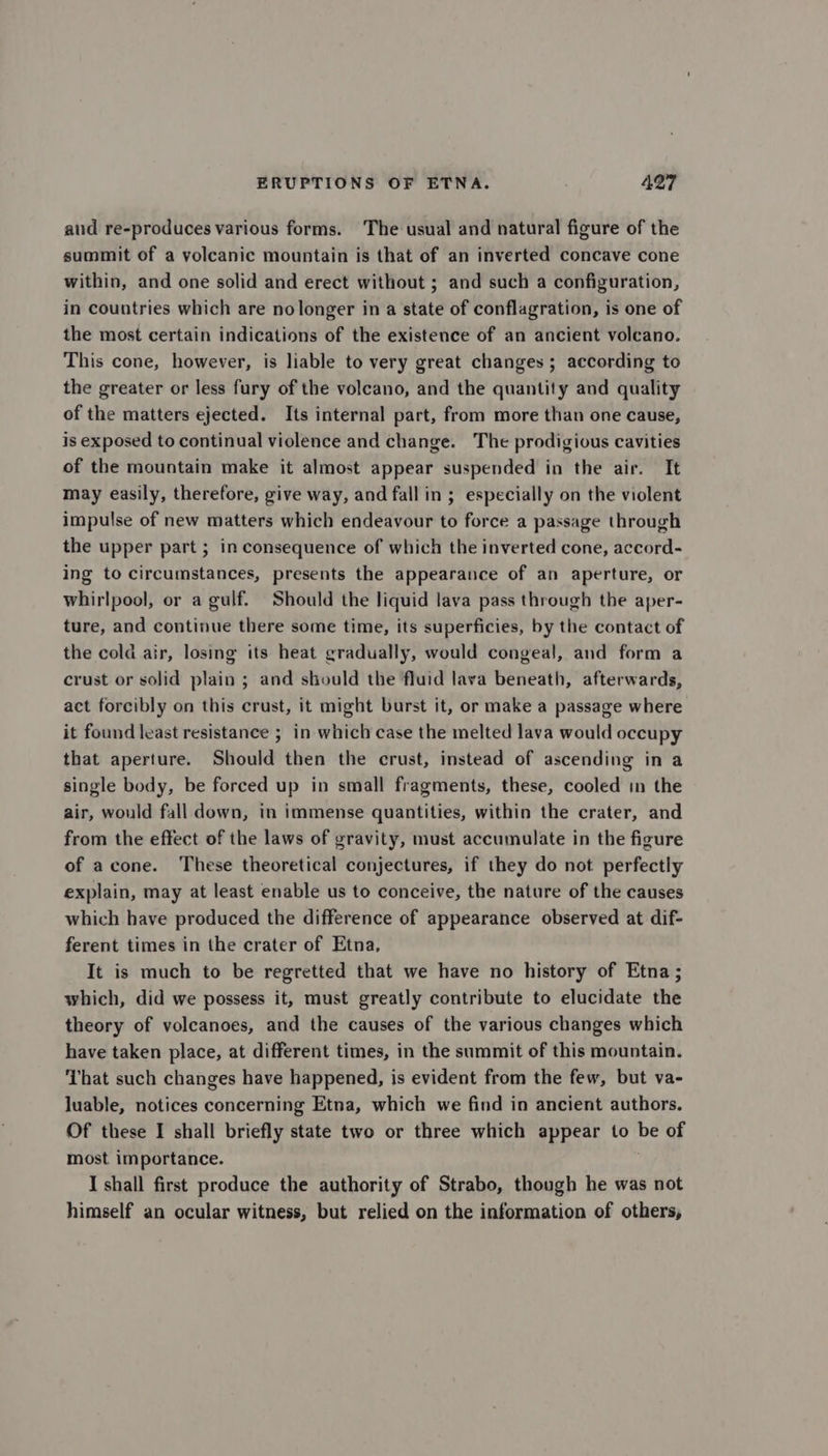 aud re-produces various forms. The usual and natural figure of the summit of a volcanic mountain is that of an inverted concave cone within, and one solid and erect without ; and such a configuration, in countries which are nolonger in a state of conflagration, is one of the most certain indications of the existence of an ancient volcano. This cone, however, is liable to very great changes ; according to the greater or less fury of the volcano, and the quantity and quality of the matters ejected. Its internal part, from more than one cause, is exposed to continual violence and change. The prodigious cavities of the mountain make it almost appear suspended in the air. It may easily, therefore, give way, and fall in ; especially on the violent impulse of new matters which endeavour to force a passage through the upper part ; in consequence of which the inverted cone, accord- ing to circumstances, presents the appearance of an aperture, or whirlpool, or a gulf. Should the liquid lava pass through the aper- ture, and continue there some time, its superficies, by the contact of the cold air, losing its heat gradually, would congeal, and form a crust or solid plain ; and should the fluid lava beneath, afterwards, act forcibly on this crust, it might burst it, or make a passage where it found least resistance ; in which case the melted lava would occupy that aperture. Should then the crust, instead of ascending in a single body, be forced up in small fragments, these, cooled in the air, would fall down, in immense quantities, within the crater, and from the effect of the laws of gravity, must accumulate in the figure of acone. These theoretical conjectures, if they do not perfectly explain, may at least enable us to conceive, the nature of the causes which have produced the difference of appearance observed at dif- ferent times in the crater of Etna, It is much to be regretted that we have no history of Etna ; which, did we possess it, must greatly contribute to elucidate the theory of volcanoes, and the causes of the various changes which have taken place, at different times, in the summit of this mountain. ‘That such changes have happened, is evident from the few, but va- luable, notices concerning Etna, which we find in ancient authors. Of these I shall briefly state two or three which appear to be of most importance. I shall first produce the authority of Strabo, though he was not himself an ocular witness, but relied on the information of others,