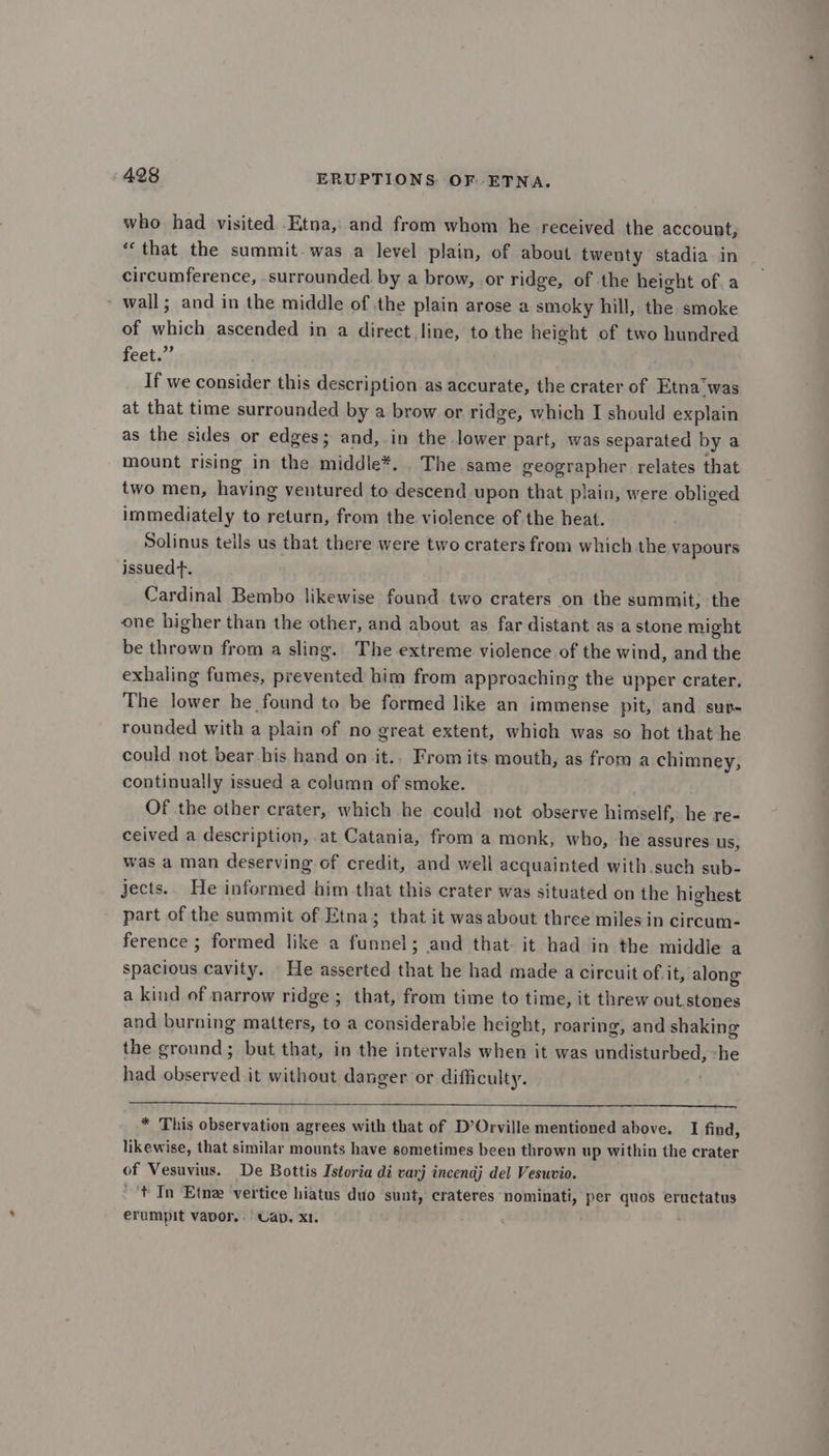 who had visited Etna, and from whom he received the account, *‘that the summit. was a level plain, of about twenty stadia in circumference, surrounded. by a brow, or ridge, of the height of. a wall; and in the middle of the plain arose a smoky hill, the smoke of conte ascended in a direct line, to the height of two hundred feet.” If we consider this description as accurate, the crater of Etna‘was at that time surrounded by a brow or ridge, which I should explain as the sides or edges; ani in the lower part, was separated by a mount rising in the middle*. The same geographer relates that two men, having ventured to eden’ upon that plain, were obliged immediately to return, from the violence of the heat. Solinus tells us that there were two craters from which the vapours issued. Cardinal Bembo likewise found two craters on the summit, the one higher than the other, and about as far distant as a stone might be thrown from a sling. The extreme violence of the wind, and the exhaling fumes, prevented him from approaching the upper crater. The lower he found to be formed like an immense pit, and sur- rounded with a plain of no great extent, which was so hot that he could not bear bis hand on it.. Fromits mouth, as from a chimney, continually issued a column of smoke. Of the other crater, which he could not observe himself, he re- ceived a description, at Catania, from a monk, who, he assures us, was a man deserving of credit, and well acquainted with.such sub- jects. He informed him that this crater was situated on the highest part of the summit of Etna; that it was about three miles in circum- ference ; formed like a pannel and that it had in the middie a spacious cavity. He asserted that he had made a circuit of it, along a kind of narrow ridge ; that, from time to time, it threw out stones and burning matters, to a considerable height, roaring, and shaking the ground; but that, in the intervals when it was aindietiithea, he had observed it without danger or difficulty. * This observation agrees with that of D’Orville mentioned above. I find, likewise, that similar mounts have sometimes been thrown up within the crater of Vesuvius. De Bottis Istoria di varj incendj del Vesuvio. ‘tf In Etne vertice hiatus duo sunt, crateres nominati, per quos eructatus erumpit vapor. Cab. x1.