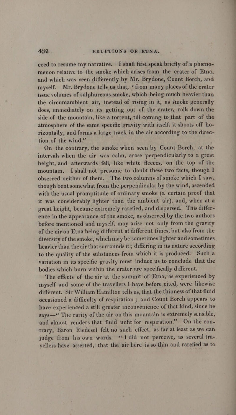 ceed to resume my narrative. I shall first speak briefly of a phano- menon relative to the smoke which arises from the crater of Etna, and which was seen differently by Mr. Brydone, Count Borch, and myself. Mr. Brydone tells us that, ‘from many places of the crater issue volumes of sulphureous smoke, which being much heavier than the circumambient air, instead of rising in it, as smoke generally does, immediately on its getting out of the crater, rolls down the side of the mountain, like a torrent, till coming to that part of the atmosphere of the same specific gravity with itself, it shoots off ho- rizontally, and forms a large track in the air according to the direc- tion of the wind.” On the contrary, the smoke when seen by Count Borch, at the intervals when the air was calm, arose perpendicularly to a great height, and afterwards fell, like white fleeces, on the top of the mountain. I shall not presume to doubt these two facts, though I observed neither of them. The two columns of smoke which I saw, though bent somewhat from the perpendicular by the wind, ascended with the usual promptitude of ordinary smoke (a certain proof that it was considerably lighter than the ambient air), and, when at a great height, became extremely rarefied, and dispersed. This differ- ence in the appearance of the smoke, as observed by the two authors before mentioned and myself, may arise not only from the gravity of the air on Etna being different at different times, but also from the diversity of the smoke, which may be sometimes lighter and sometimes heavier than the air that surrounds it; differing in its nature according to the quality of the substances from which it is produced. Such a variation in its specific gravity must induce us to conclude that the bodies which burn within the crater are specifically different. The effects of the air at the summit of Etna, as experienced by myself and some of the travellers I have before cited, were likewise different. Sir William Hamilton tells us, that the thinness of that fluid occasioned a difficulty of respiration ; and Count Borch appears to have experienced a still greater inconvenience of that kind, since he says— The rarity of the air on this mountain is extremely sensible, and almost renders that fluid unfit for respiration.” On the con- trary, Baron Riedesel felt no such effect, as far at least as we can judge from his own words. “1 did not perceive, as several tra- yellers have asserted, that the air here is so thin and rarefied as to