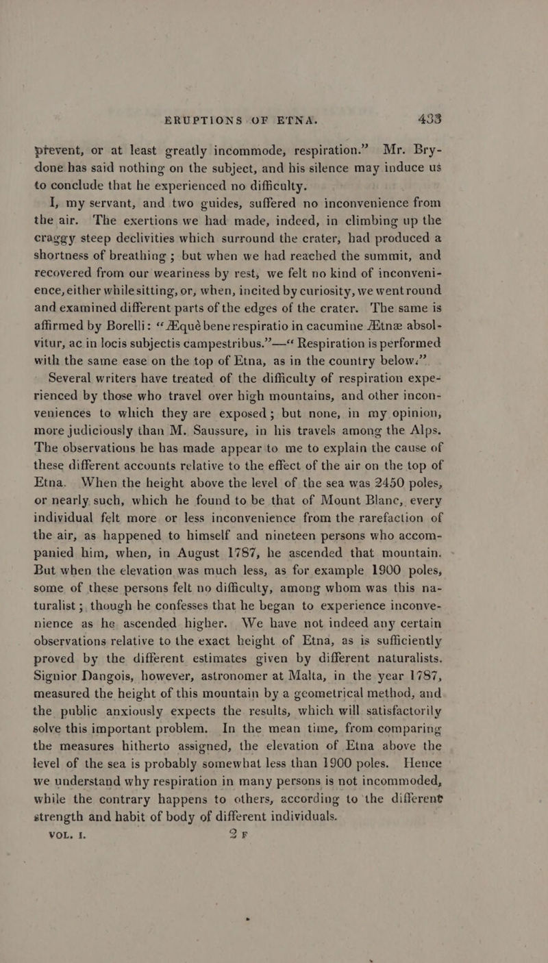 prevent, or at least greatly incommode, respiration.” Mr. Bry- done has said nothing on the subject, and his silence may induce us to conclude that he experienced no difficalty. I, my servant, and two guides, suffered no inconvenience from the air. The exertions we had made, indeed, in climbing up the craggy steep declivities which surround the crater, had produced a shortness of breathing ; but when we had reached the summit, and recovered from our weariness by rest, we felt no kind of inconveni- ence, either while sitting, or, when, incited by curiosity, we wentround and examined different parts of the edges of the crater. The same is affirmed by Borelli: «‘ qué bene respiratio in cacumine Aitne absol- vitur, ac in locis subjectis campestribus.”—*“ Respiration is performed with the same ease on the top of Etna, as in the country below.” Several writers have treated of the difficulty of respiration expe- rienced by those who travel over high mountains, and other incon- veniences to which they are exposed; but none, in my opinion, more judiciously than M. Saussure, in his travels among the Alps. The observations he bas made appear to me to explain the cause of these different accounts relative to the effect of the air on the top of Etna. When the height above the level of the sea was 2450 poles, or nearly such, which he found to be that of Mount Blanc, every individual felt more or less inconvenience from the rarefaction of the air, as happened to himself and nineteen persons who accom- panied him, when, in August 1787, he ascended that mountain. But when the elevation was much less, as for example 1900 poles, some of these persons felt no difficulty, among whom was this na- turalist ;, though he confesses that he began to experience inconve- nience as he ascended higher. We have not indeed any certain observations relative to the exact height of Etna, as is sufficiently proved by the different estimates given by different naturalists. Signior Dangois, however, astronomer at Malta, in the year 1787, measured the height of this mountain by a geometrical method, and the public anxiously expects the results, which will satisfactorily solve this important problem. In the mean time, from comparing the measures hitherto assigned, the elevation of Etna above the level of the sea is probably somewhat less than 1900 poles. Hence we understand why respiration in many persons is not incommoded, while the contrary happens to others, according to the different strength and habit of body of different individuals. VOL. I. ; QF