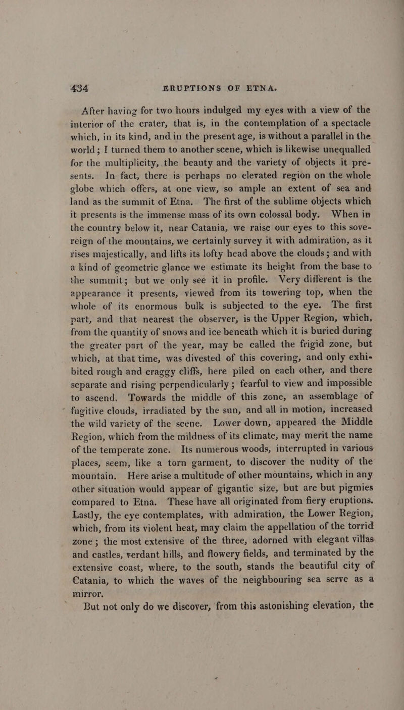 After having for two hours indulged my eyes with a view of the interior of the crater, that is, in the contemplation of a spectacle which, in its kind, and in the present age, is without a parallel in the world ; I turned them to another scene, which is likewise unequalled for the multiplicity, the beauty and the variety of objects it pre- sents. In fact, there is perhaps no elevated region on the whole globe which offers, at one view, so ample an extent of sea and land as the summit of Etna. The first of the sublime objects which it presents is the immense mass of its own colossal body. When in the country below it, near Catania, we raise our eyes to this sove- reign of the mountains, we certainly survey it with admiration, as it rises majestically, and lifts its lofty head above the clouds; and with a kind of geometric glance we estimate its height from the base to the summit; but we only see it in profile. Very different is the appearance it presents, viewed from its towering top, when the whole of its enormous bulk is subjected to the eye. The first part, and that nearest the observer, is the Upper Region, which, from the quantity of snows and ice beneath which it is buried during the greater part of the year, may be called the frigid zone, but which, at that time, was divested of this covering, and only exhi- bited rough and craggy cliffs, here piled on each other, and there separate and rising perpendicularly ; fearful to view and impossible to ascend. Towards the middle of this zone, an assemblage of fugitive clouds, irradiated by the sun, and all in motion, increased the wild variety of the scene. Lower down, appeared the Middle Region, which from the mildness of its climate, may merit the name of the temperate zone. Its numerous woods, interrupted in various places, seem, like a torn garment, to discover the nudity of the mountain. Here arise a multitude of other mountains, which in any other situation would appear of gigantic size, but are but pigmies compared to Etna. These have all originated from fiery eruptions. Lastly, the eye contemplates, with admiration, the Lower Region, which, from its violent heat, may claim the appellation of the torrid zone ; the most extensive of the three, adorned with elegant villas and castles, verdant hills, and flowery fields, and terminated by the extensive coast, where, to the south, stands the beautiful city of Catania, to which the waves of the neighbouring sea serve as a mirror. But not only do we discover, from this astonishing elevation, the