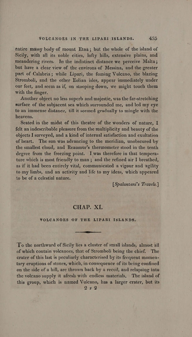 ¢ntire massy body of mount Etna; but the whole of the island of Sicily, with all its noble cities, lofty hills, extensive plains, and meandering rivers: In the indistinct distance we perceive Malta; but have a clear view of the environs of Messina, and the greater part of Calabria; while Lipari; the faming Vulcano, the blazing Stromboli, and the other Eolian isles, appear immediately under our feet, and seem as if, on stooping down, we might touch them with the finger. Another object no less superb and majestic, was the far-stretching surface of the subjacent sea which surrounded me, and led my eye to an immense distance, till it seemed gradually to mingle with the heavens. Seated in the midst of this theatre of the wonders of nature, I felt an indescribable pleasure from the multiplicity and beauty of the objects I surveyed, and a kind of internal satisfaction and exultation of heart. The sun was advancing to the meridian, unobscured by the smallest cloud, and Reaumur’s thermometer stood in the tenth degree from the freezing point. I was therefore in that tempera- ture which is most friendly to man; and the refined air I breathed, as if it had been entirely vital, communicated a vigour and agility to my limbs, and an activity and life to my ideas, which appeared to be of a celestial nature. [Spalanzani’s Travels. ] CHAP. XI. VOLCANOES OF THE LIPARI ISLANDS, To the northward of Sicily lies a cluster of small islands, almost all of which contain volcanoes, that of Stromboli being the chief. The crater of this last is peculiarly characterised by its frequent momen- tary eruptions of stones, which, in consequence of its being confined on the side of a hill, are thrown back by a recoil, and relapsing into the volcano supply it afresh with endless materials. The island of this group, which is named Vulcano, has a larger crater, but its Q2r2