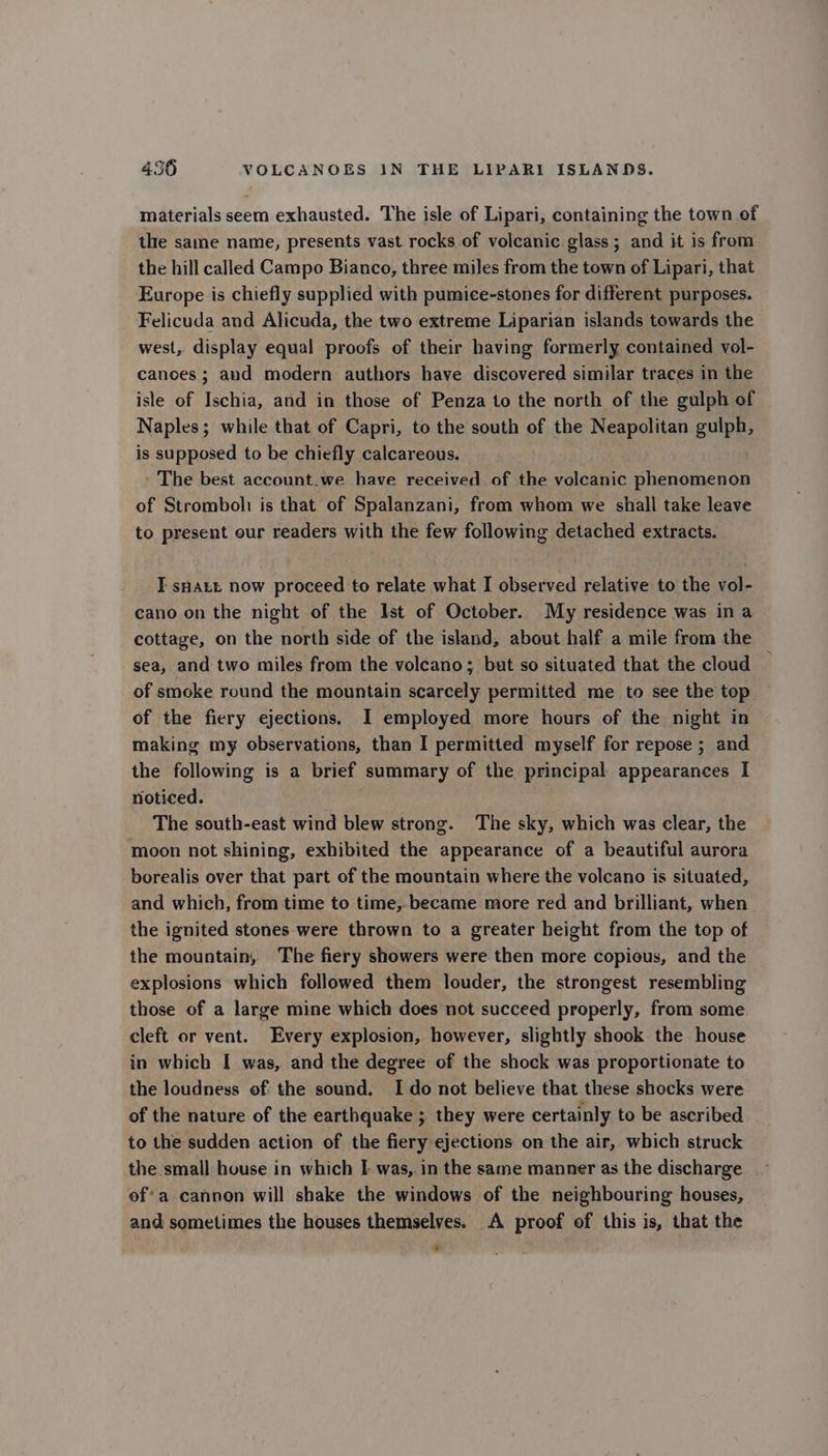 materials seem exhausted. The isle of Lipari, containing the town of the same name, presents vast rocks of volcanic glass; and it is from the hill called Campo Bianco, three miles from the town of Lipari, that Europe is chiefly supplied with pumice-stones for different purposes. Felicuda and Alicuda, the two extreme Liparian islands towards the west, display equal proofs of their having formerly contained vol- canoes; and modern authors have discovered similar traces in the isle of Ischia, and in those of Penza to the north of the gulph of Naples; while that of Capri, to the south of the Neapolitan gulph, is supposed to be chiefly calcareous. The best account.we have received of the volcanic phenomenon of Stromboli is that of Spalanzani, from whom we shall take leave to present our readers with the few following detached extracts. T sHatt now proceed to relate what I observed relative to the vol- cano on the night of the Ist of October. My residence was in a cottage, on the north side of the island, about half a mile from the sea, and two miles from the volcano; but so situated that the cloud of smoke round the mountain scarcely permitted me to see the top of the fiery ejections. I employed more hours of the night in making my observations, than I permitted myself for repose ; and the following is a brief summary of the principal appearances I noticed. The south-east wind blew strong. The sky, which was clear, the moon not shining, exhibited the appearance of a beautiful aurora borealis over that part of the mountain where the volcano is situated, and which, from time to time, became more red and brilliant, when the ignited stones were thrown to a greater height from the top of the mountain, The fiery showers were then more copious, and the explosions which followed them louder, the strongest resembling those of a large mine which does not succeed properly, from some cleft or vent. Every explosion, however, slightly shook the house in which I was, and the degree of the shock was proportionate to the loudness of the sound. I do not believe that these shocks were of the nature of the earthquake ; they were certainly to be ascribed to the sudden action of the fiery ejections on the air, which struck the small house in which I: was, in the same manner as the discharge of’ a cannon will shake the windows of the neighbouring houses, and sometimes the houses themselves. A proof of this is, that the